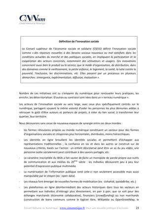  
Définition de l’innovation sociale 
Le  Conseil  supérieur  de  l’économie  sociale  et  solidaire  (CSESS)  définit  l’innovation  sociale 
comme  « des  réponses  nouvelles  à  des  besoins  sociaux  nouveaux  ou  mal  satisfaits  dans  les 
conditions  actuelles  du  marché  et  des  politiques  sociales,  en  impliquant  la  participation  et  la 
coopération  des  acteurs  concernés,  notamment  des  utilisateurs  et  usagers.  Ces  innovations 
concernent aussi bien le produit ou le service, que le mode d’organisation, de distribution, dans 
des domaines comme le vieillissement, la petite enfance, le logement, la santé, la lutte contre la 
pauvreté,  l’exclusion,  les  discriminations,  etc.  Elles  passent  par  un  processus  en  plusieurs 
démarches : émergence, expérimentation, diffusion, évaluation ». 
 
Nombre  de  ces  initiatives  ont  su  s’emparer  du  numérique  pour  renouveler  leurs  pratiques,  les 
enrichir, les déterritorialiser. D’autres au contraire sont nées dans un « terreau numérique ».  
Les  acteurs  de  l’innovation  sociale  au  sens  large,  avec  ceux  plus  spécifiquement  centrés  sur  le 
numérique,  partagent  souvent  la  même  volonté  d’aider  les  personnes  les  plus  démunies  aidées  à 
retrouver  le  goût  d'être  auteurs  et  porteurs  de  projets,  à  créer  du  lien  social,  à  transformer  leur 
quartier, leur territoire.  
Nous découvrons sans cesse de nouveaux espaces de synergie entre ces deux mondes :  
‐

les  formes  réticulaires  propres  au  monde  numérique  constituent  un  vecteur  pour  des  formes 
d’organisations sociales et citoyennes plus horizontales, distribuées, moins hiérarchiques. 

‐

Les  identités  en  ligne  brouillent  les  identités  sociales  et  permettent  d’échapper  aux 
représentations  traditionnelles  ;  la  confiance  en  soi  et  dans  les  autres  se  construit  sur  de 
nouveaux  critères,  basés  sur  l’action :  un  enfant  déscolarisé  peut  être  un  as  du  jeu  vidéo,  une 
personne isolée socialement peut contribuer à des savoirs partagés, etc. 

‐

Le caractère inscriptible du Web a fait sauter de facto un monopole de parole propre aux outils 
de  communication  et  aux  médias  du  20ème  siècle  :  les  individus  découvrent  peu  à  peu  leur 
potentiel d’expression publique multimédia. 

‐

La  numérisation  de  l’information  publique  rend  celle‐ci  non  seulement  accessible  mais  aussi 
manipulable par le citoyen (ex : open data). 

‐

Les réseaux font émerger de nouvelles formes de mobilisation (ex : Ushahidi, IpaidaBribe, etc.) 

‐

Les  plateformes  en  ligne  désintermédient  des  acteurs  historiques  dans  tous  les  secteurs  en 
permettant  aux  individus  d’interagir  plus  directement,  en  pair  à  pair,  que  ce  soit  pour  des 
échanges  marchands  (économie  collaborative),  financiers  (crowdfunding)  ou  non  marchands 
(construction  de  biens  communs  comme  le  logiciel  libre,  Wikipédia  ou  OpenStreetMap,  le 
Conseil National du Numérique ‐ www.cnnumerique.fr   Pour une nouvelle politique d’inclusion 

  23

 