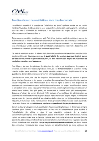 Troisième levier : les médiations, dans tous leurs états 
La  médiation,  associée  à  la  question  de  l’e‐inclusion,  est  jusqu’à  présent  pensée  par  un  certain 
nombre d’élus et de décideurs dans un sens unique : la médiation doit accompagner les utilisateurs 
pour  les  aider  à  s’emparer  du  numérique,  à  en  apprivoiser  les  usages,  ce  que  l’on  appelle 
« l’accompagnement au numérique ».  
Cette approche considère implicitement qu’il s’agit d’une fonction sociale transitoire et que, au fur 
et à mesure que se feront la montée en compétence, la simplification des terminaux, l’amélioration 
de l’ergonomie des services en ligne, le gain en autonomie des personnes etc., cet accompagnement 
sera amené à jouer un rôle résiduel. Bref, la médiation aurait vocation, si ce n’est à disparaître, tout 
du moins à ne concerner qu’une frange limitée de la population. 
Or, avec de nombreux acteurs et réseaux de la médiation, nous tirons de l'expérience une conclusion 
exactement inverse. Nous soutenons que la quasi‐totalité des services, que ceux‐ci soient fournis 
par  des  acteurs  publics  ou  par  le  secteur  privé,  va  dans  l’avenir  avoir  de  plus  en  plus  besoin  de 
médiations humaines avec les usagers. 
Pour  l’heure,  au  nom  de  politiques  de  réduction  des  coûts  et  de  simplification  des  usages,  la 
tendance, aussi bien dans le secteur privé que public, est à la dématérialisation de la relation client / 
relation  usager.  Cette  tendance,  bien  qu’elle  participe  souvent  d’une  simplification  de  la  vie 
quotidienne, devient déshumanisante lorsqu’elle est imposée et exclusive.  
Dans  le  secteur  public,  elle  crée  des  inégalités  fondamentales  entre  ceux  qui  peuvent  se  passer 
d’une  interface  humaine  et  les  autres.  La  pratique  bureaucratique  d'une  administration  peut  se 
trouver  magnifiée  par  son  informatisation  et  sa  mise  en  ligne,  si  celles‐ci  font  disparaître  les 
soupapes que constituaient souvent les interlocuteurs humains. Les usagers en difficulté en payent 
le prix soit en temps perdu à essayer d’utiliser ces services, soit en déplacements pour retrouver un 
interlocuteur  humain,  soit,  plus  grave,  en  non‐recours  à  certains  droits  par  découragement. 
Beaucoup  d'acteurs  de  terrain  décrivent  l'effet  excluant  d'une  politique  d'e‐administration  qui 
supprime des interfaces humaines au profit d'accès web dans lesquels les plus fragiles ne retrouvent 
que  rarement  les  chemins  adaptés  à  leur  situation  réelle  :  dans  ces  cas  limites  malheureusement 
fréquents, le numérique exclut non seulement de ses propres bénéfices mais de l'accès aux droits. 
De ce point de vue, elle est antinomique avec les principes républicains les plus élémentaires. 
Dans le secteur privé également, la substitution d’automates téléphoniques et d’interfaces en ligne 
contribue  pour  certains  à  une  simplification  de  leur  vie  de  consommateur,  pour  d’autres  à 
l’inintelligibilité  des  offres  et  donc  à  une  asymétrie  croissante  de  la  relation 
consommateur/entreprise,  à  une  dégradation  globale  de  la  relation  client  déshumanisée.  Cela  se 
traduit par un « turn over » de la clientèle, coûteux pour l’entreprise, et par une perte de clientèle 
potentielle, détournée par l’obstacle de la dématérialisation. Sur le long terme, l’approche actuelle 
du tout numérique dans la relation client n’est pas économiquement souhaitable. On voit d’ailleurs 
des  entreprises  réintroduire  des  canaux  humains  en  complémentarité  de  leurs  politiques  de 
Conseil National du Numérique ‐ www.cnnumerique.fr   Pour une nouvelle politique d’inclusion 

  25

 