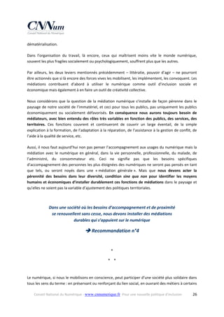 dématérialisation. 
Dans  l’organisation  du  travail,  là  encore,  ceux  qui  maîtrisent  moins  vite  le  monde  numérique, 
souvent les plus fragiles socialement ou psychologiquement, souffrent plus que les autres.  
Par  ailleurs,  les  deux  leviers  mentionnés  précédemment  –  littératie,  pouvoir  d’agir  –  ne  pourront 
être actionnés que si là encore des forces vives les mobilisent, les implémentent, les convoquent. Les 
médiations  contribuent  d’abord  à  utiliser  le  numérique  comme  outil  d’inclusion  sociale  et 
économique mais également à en faire un outil de créativité collective. 
Nous  considérons  que  la  question  de  la  médiation  numérique  s’installe  de  façon  pérenne  dans  le 
paysage de notre société de l’immatériel, et ceci pour tous les publics, pas uniquement les publics 
économiquement  ou  socialement  défavorisés.  En  conséquence  nous  aurons  toujours  besoin  de 
médiateurs, avec bien entendu des rôles très variables en fonction des publics, des services, des 
territoires.  Ces  fonctions  couvrent  et  continueront  de  couvrir  un  large  éventail,  de  la  simple 
explication à la formation, de l’adaptation à la réparation, de l’assistance à la gestion de conflit, de 
l’aide à la qualité de service, etc. 
Aussi, il nous faut aujourd’hui non pas penser l’accompagnement aux usages du numérique mais la 
médiation  avec  le  numérique  en  général,  dans  la  vie  personnelle,  professionnelle,  du  malade,  de 
l’administré,  du  consommateur  etc.  Ceci  ne  signifie  pas  que  les  besoins  spécifiques 
d’accompagnement des personnes les plus éloignées des numériques ne seront pas pensés en tant 
que  tels,  ou  seront  noyés  dans  une  « médiation  générale ».  Mais  que  nous  devons  acter  la 
pérennité  des  besoins  dans  leur  diversité,  condition  sine  qua  non  pour  identifier  les  moyens 
humains et économiques d’installer durablement ces fonctions de médiations dans le paysage et 
qu’elles ne soient pas la variable d’ajustement des politiques territoriales.  
 

Dans une société où les besoins d’accompagnement et de proximité  
se renouvellent sans cesse, nous devons installer des médiations  
durables qui s’appuient sur le numérique 

 Recommandation n°4 
 
* 
*    * 

Le numérique, si nous le mobilisons en conscience, peut participer d’une société plus solidaire dans 
tous les sens du terme : en préservant ou renforçant du lien social, en ouvrant des métiers à certains 
Conseil National du Numérique ‐ www.cnnumerique.fr   Pour une nouvelle politique d’inclusion 

  26

 