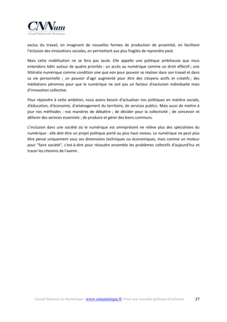 exclus  du  travail,  en  imaginant  de  nouvelles  formes  de  production  de  proximité,  en  facilitant 
l’éclosion des innovations sociales, en permettant aux plus fragiles de reprendre pied. 
Mais  cette  mobilisation  ne  se  fera  pas  seule.  Elle  appelle  une  politique  ambitieuse  que  nous 
entendons  bâtir  autour  de  quatre  priorités :  un  accès  au  numérique  comme  un  droit  effectif ;  une 
littératie numérique comme condition sine qua non pour pouvoir se réaliser dans son travail et dans 
sa  vie  personnelle  ;  un  pouvoir  d’agir  augmenté  pour  être  des  citoyens  actifs  et  créatifs ;  des 
médiations  pérennes  pour  que  le  numérique  ne  soit  pas  un  facteur  d’exclusion  individuelle  mais 
d’innovation collective. 
Pour  répondre  à  cette  ambition,  nous  avons  besoin  d'actualiser  nos  politiques  en  matière  sociale, 
d'éducation, d'économie, d'aménagement du territoire, de services publics. Mais aussi de mettre à 
jour  nos  méthodes  :  nos  manières  de  débattre  ;  de  décider  pour  la  collectivité  ;  de  concevoir  et 
délivrer des services essentiels ; de produire et gérer des biens communs. 
L’inclusion  dans  une  société  où  le  numérique  est  omniprésent  ne  relève  plus  des  spécialistes  du 
numérique : elle doit être un projet politique porté au plus haut niveau. Le numérique ne peut plus 
être pensé uniquement sous ses dimensions techniques ou économiques, mais comme un moteur 
pour  "faire  société",  c'est‐à‐dire  pour  résoudre  ensemble  les  problèmes  collectifs  d'aujourd'hui  et 
tracer les chemins de l'avenir. 

Conseil National du Numérique ‐ www.cnnumerique.fr   Pour une nouvelle politique d’inclusion 

  27

 