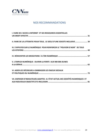 NOS RECOMMANDATIONS 

I. FAIRE DE L'ACCES A INTERNET  ET SES RESSOURCES ESSENTIELLES   
UN DROIT EFFECTIF  ............................................................................................................... 31 
.
II. FAIRE DE LA LITTERATIE POUR TOUS,  LE SOCLE D’UNE SOCIETE INCLUSIVE ....................... 39 
III. S'APPUYER SUR LE NUMÉRIQUE  POUR RENFORCER LE "POUVOIR D'AGIR"  DE TOUS 
LES CITOYENS ........................................................................................................................ 49 
IV. RÉINVENTER LES MEDIATIONS  À L'ÈRE NUMÉRIQUE ....................................................... 57 
V. L’EMPLOI NUMÉRIQUE : OUVRIR LA PORTE  AUX 900 000 JEUNES  
A LA DÉRIVE  .......................................................................................................................... 65 
.
VI. AIDER LES DÉCIDEURS A EMBRASSER LES ENJEUX SOCIAUX  
ET POLITIQUES DU NUMÉRIQUE ............................................................................................ 73 
VII. DISPOSER D'INDICATEURS ADAPTES  A L'ÉTAT ACTUEL DES SOCIÉTÉS NUMERIQUES  ET 
AUX NOUVEAUX OBJECTIFS D'E‐INCLUSION .......................................................................... 81 

Conseil National du Numérique ‐ www.cnnumerique.fr   Pour une nouvelle politique d’inclusion 

  29

 