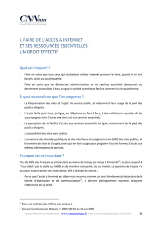 I. FAIRE DE L'ACCES A INTERNET  
ET SES RESSOURCES ESSENTIELLES  
UN DROIT EFFECTIF 
 

Quel est l'objectif ? 
‐

Faire en sorte que tous ceux qui souhaitent  utiliser Internet  puissent le faire, quand ils  en ont 
besoin, seuls ou accompagnés. 

‐

Faire  en  sorte  que  les  démarches  administratives  et  les  services  essentiels  demeurent  ou 
deviennent accessibles à tous et que la société numérique facilite vraiment la vie quotidienne. 

À quoi reconnaît‐on que l’on progresse ? 
‐

La fréquentation des sites et "apps" de service public, et notamment leur usage de la part des 
publics éloignés. 

‐

L'accès facile pour tous, en ligne, au téléphone ou face à face, à des médiateurs capables de les 
accompagner dans l'accès aux droits et aux services essentiels. 

‐

La  perception  de  la  facilité  d'accès  aux  services  essentiels  en  ligne,  notamment  de  la  part  des 
publics éloignés. 

‐

L'accessibilité des sites web publics. 

‐

L'ouverture des données publiques et des interfaces de programmation (API) des sites publics, et 
le nombre de sites et d'applications qui en font usage pour proposer d'autres formes d'accès aux 
mêmes informations et services. 

Pourquoi est‐ce important ? 
Plus de 80% des Français se connectent au moins de temps en temps à l'Internet12, le plus souvent à 
"haut débit" par le câble ou l'ADSL et de manière croissante, via un mobile. La question de l'accès n'a 
pas pour autant perdu son importance, elle a changé de nature : 
‐

Parce que l'accès à Internet est désormais reconnu comme un droit fondamental découlant de la 
liberté  d’expression  et  de  communication13,  il  devient  politiquement  essentiel  d'assurer 
l'effectivité de ce droit. 

                                                            
12

 Pour une synthèse des chiffres, voir annexe 1. 

13

 Conseil Constitutionnel, Décision n° 2009‐580 DC du 10 juin 2009 
Conseil National du Numérique ‐ www.cnnumerique.fr   Pour une nouvelle politique d’inclusion 

  31

 