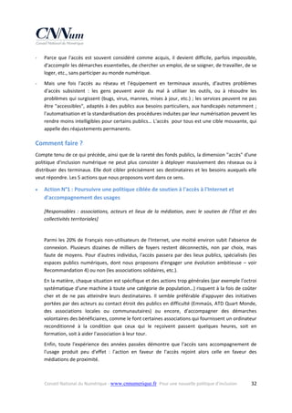 ‐

Parce  que  l'accès  est  souvent  considéré  comme  acquis,  il  devient  difficile,  parfois  impossible, 
d'accomplir les démarches essentielles, de chercher un emploi, de se soigner, de travailler, de se 
loger, etc., sans participer au monde numérique. 

‐

Mais  une  fois  l'accès  au  réseau  et  l’équipement  en  terminaux  assurés,  d'autres  problèmes 
d'accès  subsistent  :  les  gens  peuvent  avoir  du  mal  à  utiliser  les  outils,  ou  à  résoudre  les 
problèmes qui surgissent (bugs, virus, mannes, mises à jour, etc.) ; les services peuvent ne pas 
être "accessibles", adaptés à des publics aux besoins particuliers, aux handicapés notamment ; 
l'automatisation et la standardisation des procédures induites par leur numérisation peuvent les 
rendre moins intelligibles pour certains publics… L'accès  pour tous est une cible mouvante, qui 
appelle des réajustements permanents. 

Comment faire ? 
Compte tenu de ce qui précède, ainsi que de la rareté des fonds publics, la dimension "accès" d'une 
politique  d'inclusion  numérique  ne  peut  plus  consister  à  déployer  massivement  des  réseaux  ou  à 
distribuer des terminaux.  Elle doit  cibler précisément ses destinataires et les besoins auxquels elle 
veut répondre. Les 5 actions que nous proposons vont dans ce sens. 


Action N°1 : Poursuivre une politique ciblée de soutien à l'accès à l'Internet et 
d'accompagnement des usages 
[Responsables  :  associations,  acteurs  et  lieux  de  la  médiation,  avec  le  soutien  de  l'État  et  des 
collectivités territoriales] 
 
Parmi  les  20%  de  Français  non‐utilisateurs  de  l'Internet,  une  moitié  environ  subit  l'absence  de 
connexion.  Plusieurs  dizaines  de  milliers  de  foyers  restent  déconnectés,  non  par  choix,  mais 
faute  de  moyens.  Pour  d'autres  individus,  l'accès  passera  par  des  lieux  publics,  spécialisés  (les 
espaces  publics  numériques,  dont  nous  proposons  d'engager  une  évolution  ambitieuse  –  voir 
Recommandation 4) ou non (les associations solidaires, etc.).  
En la matière, chaque situation est spécifique et des actions trop générales (par exemple l'octroi 
systématique d'une machine à toute une catégorie de population…) risquent à la fois de coûter 
cher  et  de  ne  pas  atteindre  leurs  destinataires.  Il  semble  préférable  d'appuyer  des  initiatives 
portées par des acteurs au contact étroit des publics en difficulté (Emmaüs, ATD Quart Monde, 
des  associations  locales  ou  communautaires)  ou  encore,  d'accompagner  des  démarches 
volontaires des bénéficiaires, comme le font certaines associations qui fournissent un ordinateur 
reconditionné  à  la  condition  que  ceux  qui  le  reçoivent  passent  quelques  heures,  soit  en 
formation, soit à aider l'association à leur tour.  
Enfin,  toute  l'expérience  des  années  passées  démontre  que  l'accès  sans  accompagnement  de 
l'usage  produit  peu  d'effet  :  l'action  en  faveur  de  l'accès  rejoint  alors  celle  en  faveur  des 
médiations de proximité. 

Conseil National du Numérique ‐ www.cnnumerique.fr   Pour une nouvelle politique d’inclusion 

  32

 