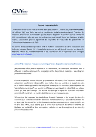  
Exemple : Association Défis 
Constatant le faible taux d’accès à Internet de la population de Lanester (56), l’association Défis a 
été  créée  en  2007  pour  éviter  que  ceci  ne  constitue  un  obstacle  supplémentaire  à  l’insertion  des 
personnes défavorisées, au même titre qu’une absence de permis de conduire ou que l’illettrisme. 
Défis  reconditionne,  prête  et  vend  des  ordinateurs  sous  logiciels  libres  aux  habitants  à  faibles 
revenus.  L’association  propose  également  des  dispositifs  de  découverte  des  potentialités  de 
l’informatique et des usages du Web. 
Des  actions  de  soutien  technique  et  de  prêt  de  matériel  à  destination  d’autres  associations  sont 
également  menées.  Depuis  2011,  l’association  anime  un  portail  destiné  à  mettre  en  réseau  les 
différents  acteurs  du  reconditionnement  et  de  l’e‐inclusion  afin  d’augmenter  leurs  synergies.  
http://www.defis.info/web/  
 


Action N°2 : Créer un "trousseau numérique" mis à disposition de tous les Français 
[Responsables : l'État pour sa définition et sa coordination ; les collectivités territoriales pour sa 
diffusion,  en  collaboration  avec  les  associations  et  les  dispositifs  de  médiation  ;  les  entreprises 
pour sa mise en œuvre] 
 
Chaque citoyen doit  pouvoir disposer, gratuitement si nécessaire, d'un "trousseau numérique" 
qui contient les éléments indispensables pour évoluer dans une société où la plupart des actes 
de la vie courante s'appuient sur des dispositifs numériques. Ce trousseau peut comporter une 
"domiciliation numérique", une identité certifiée par un agent public et rattachée à une adresse 
e‐mail  qui,  elle,  peut  changer  ;  un  espace  de  stockage  en  ligne  des  principaux  documents 
administratifs numérisés ; un numéro de téléphone et une messagerie, etc. 
Si  le  contenu  du  trousseau,  les  standards  sur  lesquels  il  s'appuie  et  les  formats  des  données 
essentiels qu'il contient doivent être définis de manière commune, il pourrait ensuite être mis 
en œuvre par des entreprises ou des innovateurs sociaux, pourquoi pas en concurrence les uns 
vis‐à‐vis  des  autres,  sous  réserve  que  le  choix  d'un  fournisseur  de  service  n'enferme  pas 
l'individu  qui  en  bénéficie  dans  une  relation  exclusive,  et  que  la  protection  de  ses  données 
personnelles soit assurée. 

Conseil National du Numérique ‐ www.cnnumerique.fr   Pour une nouvelle politique d’inclusion 

  33

 