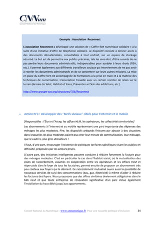  
Exemple : Association  Reconnect 
L’association Reconnect a développé une solution de « Coffre‐fort numérique solidaire » à la 
suite  d’une  initiative  d’offre  de  téléphonie  solidaire.  Le  dispositif  consiste  à  donner  accès  à 
des  documents  dématérialisés,  consultables  à  tout  endroit,  sur  un  espace  de  stockage 
sécurisé. Le but est de permettre aux publics précaires, tels les sans‐abri, d’être assurés de ne 
pas  perdre  leurs  documents  administratifs,  indispensables  pour  accéder  à  leurs  droits  (RSA, 
etc.). Il permet également aux différents travailleurs sociaux qui interviennent de ne pas avoir 
à recréer les documents administratifs et de se concentrer sur leurs autres missions. La mise 
en place du Coffre fort est accompagnée de formations à la prise en main et à la maîtrise des 
techniques  de  numérisation.  L'association  travaille  avec  un  certain  nombre  de  relais  sur  le 
terrain (Armée du Salut, Habitat et Soins, Prévention et Soin des addictions, etc.). 
http://www.groupe‐sos.org/structures/708/Reconnect  
 
 


Action N°3 : Développer des "tarifs sociaux" ciblés pour l'Internet et le mobile 
[Responsables : l'État et l'Arcep, les offices HLM, les opérateurs, les collectivités territoriales] 
Les abonnements à l'Internet et au mobile représentent une part importante des dépenses des 
ménages  les  plus  modestes.  Pire,  les  dispositifs  prépayés  finissent  par  aboutir  à  des  situations 
dans lesquelles les plus modestes paient plus cher leur minute de communication, leur message, 
que les autres, plus gros utilisateurs ! 
Il faut, d'une part, encourager l'existence de politiques tarifaires spécifiques visant les publics en 
difficulté, proposées par les acteurs privés. 
D'autre  part,  des  initiatives  intelligentes  peuvent  conduire  à  réduire  fortement  la  facture  pour 
des ménages modestes. C'est en particulier le cas dans l'habitat social, où la mutualisation des 
coûts  de  raccordement,  assumés  en  coopération  entre  les  opérateurs  et  les  offices  HLM  et 
répercutés dans le loyer de tous les locataires, permet ensuite de proposer un abonnement très 
peu coûteux aux foyers qui le désirent. Ce raccordement mutualisé ouvre aussi la possibilité de 
nouveaux services de suivi des consommations (eau, gaz, électricité) à même d'aider à réduire 
les factures des foyers. Nous proposons que des offres similaires deviennent obligatoires dans le 
bâti  neuf  et  que  toute  entreprise  de  rénovation  significative  d'un  parc  inclue  également 
l'installation du haut débit jusqu'aux appartements. 

Conseil National du Numérique ‐ www.cnnumerique.fr   Pour une nouvelle politique d’inclusion 

  34

 