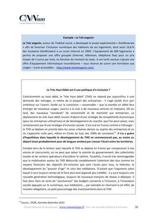  
Exemple : Le Toit angevin 
Le Toit angevin, acteur de l’habitat social, a développé le projet expérimental « XnetRoseraie 
»  afin  de  favoriser  l’inclusion  numérique  des  habitants  de  ses  logements,  dont  seuls  16,8 % 
des  locataires  bénéficiaient  à  un  accès  Internet  en  2004.  L’équipement  de  600  logements  a 
permis  de  proposer  une  offre  groupée  (Internet,  télévision,  téléphone  fixe)  pour  un  prix 
moyen de 5 euros par mois, en fonction du montant du loyer. A ces tarifs sociaux s’ajoute une 
offre  d’équipement  informatique  reconditionne  –  sous  réserve  de  suivre  une  formation  aux 
usages – à prix accessibles. ‐ http://www.letoitangevin.com/  
 
 
Le Très Haut Débit est‐il une politique d'e‐inclusion ? 
Contrairement  au  haut  débit,  le  "très  haut  débit"  (THD)  ne  répond  pas  aujourd'hui  à  une 
demande  des  ménages,  ni  même  de  la  plupart  des  entreprises  :  il  s'agit  plutôt  d'un  pari 
ambitieux  sur  l'avenir,  fondé  sur  la  conviction  –  raisonnable  –  que  la  montée  en  débit  fera 
émerger  de  nouveaux  usages,  ouvrira  à  la  voie  à  de  nouveaux  services  et  imposera,  tôt  ou 
tard,  des  nouveaux  "standards"  de  connectivité  et  de  réactivité  aux  entreprises.  Le 
déploiement du très haut débit ressort d'abord d'une stratégie de compétitivité économique 
(pour les entreprises utilisatrices) et de développement du marché, que l'on peut saluer, mais 
certainement pas d'une stratégie d'inclusion sociale. C'est vrai en France comme à l'étranger : 
le THD se déploie en priorité dans les zones urbaines denses ou auprès des entreprises et on 
ne  s'approche  nulle  part,  même  en  Corée  du  Sud,  des  100%  de  connexion14.  Il  n'y  a  guère 
d'hypothèses  dans  laquelle  le  développement  du  THD  ne  commencerait  pas,  au  moins  au 
départ (mais probablement pour de longues années) par creuser l'écart entre les territoires. 
Compte tenu de la lenteur avec laquelle le THD se déploie en France par comparaison à nos 
voisins  et  concurrents,  on  ne  peut  que  saluer  la  volonté  du  gouvernement,  des  collectivités 
locales et de certains opérateurs d'accélérer le rythme. Toutefois, il serait très dommageable 
que  la  mobilisation  autour  du  THD  détournât  complètement  l'attention  des  élus  comme  les 
moyens  financiers  des  objectifs  d'e‐inclusion  que  sont  l'accès  pour  tous,  la  littératie,  le 
développement  du  "pouvoir  d'agir"  et  celui  des  médiations.  D'autant  que  l'argument  selon 
lequel il sera toujours temps de le faire plus tard apparaît peu crédible : il y aura toujours une 
nouvelle  génération  technologique,  toujours  de  nouveaux  tronçons  de  réseau  à  déployer.  Il 
faut donc faire en sorte de "sanctuariser" des budgets consacrés à l'inclusion, à l'innovation 
sociale appuyée sur le numérique, aux médiations…, par exemple en réservant à cet effet, de 
manière obligatoire, un petit pourcentage des investissements dans le THD. 
                                                            
14

 Source : OCDE, données décembre 2012 
Conseil National du Numérique ‐ www.cnnumerique.fr   Pour une nouvelle politique d’inclusion 

  35

 