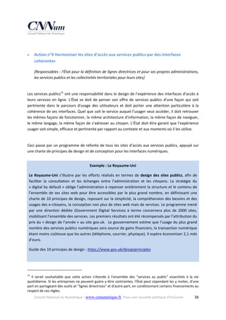  


Action n°4 Harmoniser les sites d’accès aux services publics par des interfaces 
cohérentes 
[Responsables : l'État pour la définition de lignes directrices et pour ses propres administrations, 
les services publics et les collectivités territoriales pour leurs sites] 

 
Les services publics15 ont une responsabilité dans le design de l’expérience des interfaces d’accès à 
leurs  services  en  ligne.  L'État  se  doit  de  penser  son  offre  de  services  publics  d'une  façon  qui  soit 
pertinente  dans  le  parcours  d'usage  des  utilisateurs  et  doit  porter  une  attention  particulière  à  la 
cohérence de ses interfaces. Quel que soit le service auquel l’usager veut accéder, il doit retrouver 
les mêmes façons de fonctionner, la même architecture d’information, la même façon de naviguer, 
le même langage, la même façon de s’adresser au citoyen. L’État doit être garant que l’expérience 
usager soit simple, efficace et pertinente par rapport au contexte et aux moments où il les utilise. 
 
Ceci passe par un programme de refonte de tous les sites d’accès aux services publics, appuyé sur 
une charte de principes de design et de conception pour les interfaces numériques. 
 
Exemple : Le Royaume‐Uni 
Le  Royaume‐Uni  s’illustre  par  les  efforts  réalisés  en  termes  de  design  des  sites  publics,  afin  de 
faciliter  la  consultation  et  les  échanges  entre  l’administration  et  les  citoyens.  La  stratégie  du 
« digital by default » oblige l’administration à repenser entièrement la structure et le contenu de 
l’ensemble  de  ses  sites  web  pour  être  accessibles  par  le  plus  grand  nombre,  en  définissant  une 
charte de 10 principes de design, reposant sur la simplicité, la compréhension des besoins et des 
usages des e‐citoyens, la conception non plus de sites web mais de services. Le programme mené 
par  une  direction  dédiée  (Government  Digital  Services)  à  terme  concernera  plus  de  2000  sites, 
mobilisant l’ensemble des services. Les premiers résultats ont été récompensés par l’attribution du 
prix du « design de l’année » au site gov.uk.  Le gouvernement estime que l’usage du plus grand 
nombre des services publics numériques sera source de gains financiers, la transaction numérique 
étant moins coûteuse que les autres (téléphone, courrier, physique). Il espère économiser 2,1 mds 
d’euro. 
Guide des 10 principes de design : https://www.gov.uk/designprinciples  
 
                                                            
15

  Il  serait  souhaitable  que  cette  action  s'étende  à  l'ensemble  des  "services  au  public"  essentiels  à  la  vie 
quotidienne. Si les entreprises ne peuvent guère y être contraintes, l'État peut cependant les y inviter, d'une 
part en partageant des outils et "lignes directrices" et d'autre part, en conditionnant certains financements au 
respect de ces règles. 
Conseil National du Numérique ‐ www.cnnumerique.fr   Pour une nouvelle politique d’inclusion 

  36

 