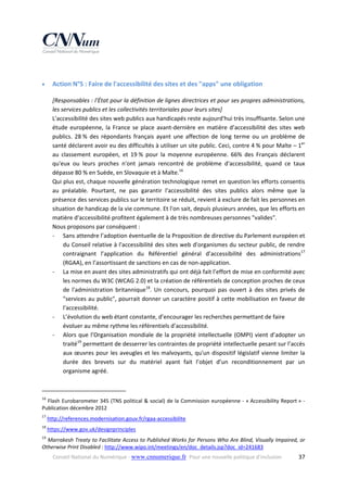 


Action N°5 : Faire de l'accessibilité des sites et des "apps" une obligation 
[Responsables : l'État pour la définition de lignes directrices et pour ses propres administrations, 
les services publics et les collectivités territoriales pour leurs sites] 
L'accessibilité des sites web publics aux handicapés reste aujourd'hui très insuffisante. Selon une 
étude  européenne,  la  France  se  place  avant‐dernière  en  matière  d’accessibilité  des  sites  web 
publics.  28 %  des  répondants  français  ayant  une  affection  de  long  terme  ou  un  problème  de 
santé déclarent avoir eu des difficultés à utiliser un site public. Ceci, contre 4 % pour Malte – 1er 
au  classement  européen,  et  19 %  pour  la  moyenne  européenne.  66%  des  Français  déclarent 
qu'eux  ou  leurs  proches  n'ont  jamais  rencontré  de  problème  d'accessibilité,  quand  ce  taux 
dépasse 80 % en Suède, en Slovaquie et à Malte.16  
Qui plus est, chaque nouvelle génération technologique remet en question les efforts consentis 
au  préalable.  Pourtant,  ne  pas  garantir  l'accessibilité  des  sites  publics  alors  même  que  la 
présence des services publics sur le territoire se réduit, revient à exclure de fait les personnes en 
situation de handicap de la vie commune. Et l'on sait, depuis plusieurs années, que les efforts en 
matière d'accessibilité profitent également à de très nombreuses personnes "valides". 
Nous proposons par conséquent : 
‐ Sans attendre l’adoption éventuelle de la Proposition de directive du Parlement européen et 
du Conseil relative à l'accessibilité des sites web d'organismes du secteur public, de rendre 
contraignant  l’application  du  Référentiel  général  d’accessibilité  des  administrations17 
(RGAA), en l’assortissant de sanctions en cas de non‐application.  
‐ La mise en avant des sites administratifs qui ont déjà fait l’effort de mise en conformité avec 
les normes du W3C (WCAG 2.0) et la création de référentiels de conception proches de ceux 
de  l'administration  britannique18.  Un  concours,  pourquoi  pas  ouvert  à  des  sites  privés  de 
"services au public", pourrait donner un caractère positif à cette mobilisation en faveur de 
l'accessibilité. 
‐ L’évolution du web étant constante, d’encourager les recherches permettant de faire 
évoluer au même rythme les référentiels d’accessibilité.  
‐ Alors  que  l’Organisation  mondiale  de  la  propriété  intellectuelle  (OMPI)  vient  d’adopter  un 
traité19 permettant de desserrer les contraintes de propriété intellectuelle pesant sur l’accès 
aux  œuvres  pour  les  aveugles  et  les  malvoyants,  qu'un  dispositif  législatif  vienne  limiter  la 
durée  des  brevets  sur  du  matériel  ayant  fait  l’objet  d’un  reconditionnement  par  un 
organisme agréé.  

                                                            
16

 Flash Eurobarometer 345 (TNS political & social) de la Commission européenne ‐ « Accessibility Report » ‐ 
Publication décembre 2012 

17

 http://references.modernisation.gouv.fr/rgaa‐accessibilite  

18

 https://www.gov.uk/designprinciples 

19

 Marrakesh Treaty to Facilitate Access to Published Works for Persons Who Are Blind, Visually Impaired, or 
Otherwise Print Disabled : http://www.wipo.int/meetings/en/doc_details.jsp?doc_id=241683  
Conseil National du Numérique ‐ www.cnnumerique.fr   Pour une nouvelle politique d’inclusion 

  37

 