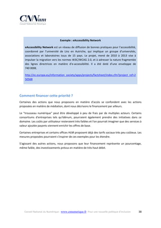  
Exemple : eAccessibility Network 
eAccessibility Network est un réseau de diffusion de bonnes pratiques pour l’accessibilité, 
coordonné  par  l’université  de  Linz  en  Autriche,  qui  implique  un  groupe  d’universités, 
associations  et  laboratoires  issus  de  15  pays.  Le  projet,  mené  de  2010  à  2013  vise  à 
impulser la migration vers les normes W3C/WCAG 2.0, et à adresser la nature fragmentée 
des  lignes  directrices  en  matière  d’e‐accessibilité.  Il  a  été  doté  d’une  enveloppe  de 
740 000€. 
http://ec.europa.eu/information_society/apps/projects/factsheet/index.cfm?project_ref=2
50568  
 

Comment financer cette priorité ? 
Certaines  des  actions  que  nous  proposons  en  matière  d'accès  se  confondent  avec  les  actions 
proposées en matière de médiation, dont nous décrivons le financement par ailleurs. 
Le  "trousseau  numérique"  peut  être  développé  à  peu  de  frais  par  de  multiples  acteurs.  Certains 
consortiums  d'entreprises  tels  qu'Idénum,  pourraient  également  prendre  des  initiatives  dans  ce 
domaine. Les coûts par utilisateur resteraient très faibles et l'on pourrait imaginer que des services à 
valeur ajoutée payants viennent enrichir les offres de base. 
Certaines entreprises et certains offices HLM proposent déjà des tarifs sociaux très peu coûteux. Les 
mesures proposées pourraient s'inspirer de ces exemples pour les étendre. 
S'agissant  des  autres  actions,  nous  proposons  que  leur  financement  représente  un  pourcentage, 
même faible, des investissements prévus en matière de très haut débit. 

Conseil National du Numérique ‐ www.cnnumerique.fr   Pour une nouvelle politique d’inclusion 

  38

 
