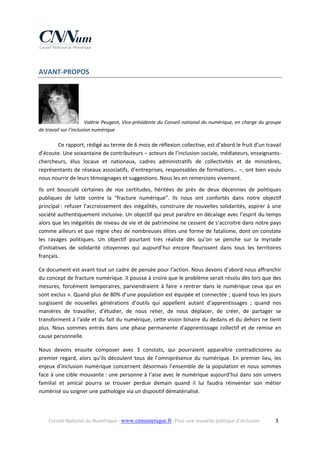 AVANT‐PROPOS 

Valérie Peugeot, Vice‐présidente du Conseil national du numérique, en charge du groupe 
de travail sur l’inclusion numérique

Ce rapport, rédigé au terme de 6 mois de réflexion collective, est d’abord le fruit d’un travail 
d’écoute. Une soixantaine de contributeurs – acteurs de l’inclusion sociale, médiateurs, enseignants‐
chercheurs,  élus  locaux  et  nationaux,  cadres  administratifs  de  collectivités  et  de  ministères, 
représentants de réseaux associatifs, d’entreprises, responsables de formations… –, ont bien voulu 
nous nourrir de leurs témoignages et suggestions. Nous les en remercions vivement. 
Ils  ont  bousculé  certaines  de  nos  certitudes,  héritées  de  près  de  deux  décennies  de  politiques 
publiques  de  lutte  contre  la  "fracture  numérique".  Ils  nous  ont  confortés  dans  notre  objectif 
principal :  refuser  l’accroissement  des  inégalités,  construire  de  nouvelles  solidarités,  aspirer  à  une 
société authentiquement inclusive. Un objectif qui peut paraître en décalage avec l’esprit du temps 
alors que les inégalités de niveau de vie et de patrimoine ne cessent de s’accroitre dans notre pays 
comme ailleurs et que règne chez de nombreuses élites une forme de fatalisme, dont on constate 
les  ravages  politiques.  Un  objectif  pourtant  très  réaliste  dès  qu’on  se  penche  sur  la  myriade 
d’initiatives  de  solidarité  citoyennes  qui  aujourd’hui  encore  fleurissent  dans  tous  les  territoires 
français. 
Ce document est avant tout un cadre de pensée pour l’action. Nous devons d’abord nous affranchir 
du concept de fracture numérique. Il pousse à croire que le problème serait résolu dès lors que des 
mesures,  forcément  temporaires,  parviendraient  à  faire  « rentrer  dans  le  numérique  ceux  qui  en 
sont exclus ». Quand plus de 80% d’une population est équipée et connectée ; quand tous les jours 
surgissent  de  nouvelles  générations  d’outils  qui  appellent  autant  d’apprentissages  ;  quand  nos 
manières  de  travailler,  d’étudier,  de  nous  relier,  de  nous  déplacer,  de  créer,  de  partager  se 
transforment à l'aide et du fait du numérique, cette vision binaire du dedans et du dehors ne tient 
plus.  Nous  sommes  entrés  dans  une  phase  permanente  d'apprentissage  collectif  et  de  remise  en 
cause personnelle. 
Nous  devons  ensuite  composer  avec  3  constats,  qui  pourraient  apparaître  contradictoires  au 
premier  regard,  alors  qu’ils  découlent  tous  de  l’omniprésence  du  numérique.  En  premier  lieu,  les 
enjeux  d’inclusion  numérique  concernent  désormais  l’ensemble  de  la  population  et  nous  sommes 
face à une cible mouvante : une personne à l’aise avec le numérique aujourd’hui dans son univers 
familial  et  amical  pourra  se  trouver  perdue  demain  quand  il  lui  faudra  réinventer  son  métier 
numérisé ou soigner une pathologie via un dispositif dématérialisé.  
 
Conseil National du Numérique ‐ www.cnnumerique.fr   Pour une nouvelle politique d’inclusion 

  3

 