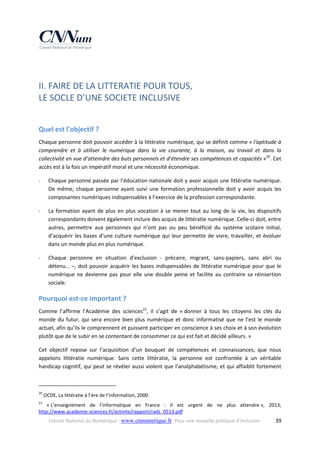  

II. FAIRE DE LA LITTERATIE POUR TOUS,  
LE SOCLE D’UNE SOCIETE INCLUSIVE 
 

Quel est l'objectif ? 
Chaque personne doit pouvoir accéder à la littératie numérique, qui se définit comme « l'aptitude à 
comprendre  et  à  utiliser  le  numérique  dans  la  vie  courante,  à  la  maison,  au  travail  et  dans  la 
collectivité en vue d’atteindre des buts personnels et d’étendre ses compétences et capacités »20. Cet 
accès est à la fois un impératif moral et une nécessité économique. 
‐

Chaque personne passée par l’éducation nationale doit y avoir acquis une littératie numérique. 
De  même,  chaque  personne  ayant  suivi  une  formation  professionnelle  doit  y  avoir  acquis  les 
composantes numériques indispensables à l’exercice de la profession correspondante. 

‐

La  formation  ayant  de  plus  en  plus  vocation  à  se  mener  tout  au  long  de  la  vie,  les  dispositifs 
correspondants doivent également inclure des acquis de littératie numérique. Celle‐ci doit, entre 
autres,  permettre  aux  personnes  qui  n’ont  pas  ou  peu  bénéficié  du  système  scolaire  initial, 
d’acquérir  les  bases  d’une  culture  numérique  qui  leur  permette  de  vivre,  travailler,  et  évoluer 
dans un monde plus en plus numérique. 

‐

Chaque  personne  en  situation  d’exclusion  ‐  précaire,  migrant,  sans‐papiers,  sans  abri  ou 
détenu…  –,  doit  pouvoir  acquérir  les  bases  indispensables  de  littératie  numérique  pour  que  le 
numérique  ne  devienne  pas  pour  elle  une  double  peine  et  facilite  au  contraire  sa  réinsertion 
sociale. 

Pourquoi est‐ce important ?  
Comme  l’affirme  l’Académie  des  sciences21,  il  s’agit  de  « donner  à  tous  les  citoyens  les  clés  du 
monde  du  futur,  qui  sera  encore  bien  plus  numérique  et  donc  informatisé  que  ne  l’est  le  monde 
actuel, afin qu’ils le comprennent et puissent participer en conscience à ses choix et à son évolution 
plutôt que de le subir en se contentant de consommer ce qui est fait et décidé ailleurs. »  
Cet  objectif  repose  sur  l’acquisition  d’un  bouquet  de  compétences  et  connaissances,  que  nous 
appelons  littératie  numérique.  Sans  cette  littératie,  la  personne  est  confrontée  à  un  véritable 
handicap cognitif, qui peut se révéler aussi violent que l’analphabétisme, et qui affaiblit fortement 
                                                            
20

 OCDE, La littératie à l’ère de l’information, 2000 

21

  « L’enseignement  de  l’informatique  en  France  :  Il  est  urgent  de  ne  plus  attendre »,  2013, 
http://www.academie‐sciences.fr/activite/rapport/rads_0513.pdf 
Conseil National du Numérique ‐ www.cnnumerique.fr   Pour une nouvelle politique d’inclusion 

  39

 