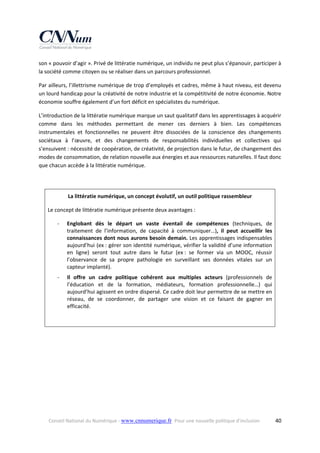 son « pouvoir d’agir ». Privé de littératie numérique, un individu ne peut plus s’épanouir, participer à 
la société comme citoyen ou se réaliser dans un parcours professionnel.  
Par ailleurs, l’illettrisme numérique de trop d’employés et cadres, même à haut niveau, est devenu 
un lourd handicap pour la créativité de notre industrie et la compétitivité de notre économie. Notre 
économie souffre également d’un fort déficit en spécialistes du numérique. 
L’introduction de la littératie numérique marque un saut qualitatif dans les apprentissages à acquérir 
comme  dans  les  méthodes  permettant  de  mener  ces  derniers  à  bien.  Les  compétences 
instrumentales  et  fonctionnelles  ne  peuvent  être  dissociées  de  la  conscience  des  changements 
sociétaux  à  l’œuvre,  et  des  changements  de  responsabilités  individuelles  et  collectives  qui 
s’ensuivent : nécessité de coopération, de créativité, de projection dans le futur, de changement des 
modes de consommation, de relation nouvelle aux énergies et aux ressources naturelles. Il faut donc 
que chacun accède à la littératie numérique.  
 
La littératie numérique, un concept évolutif, un outil politique rassembleur 
Le concept de littératie numérique présente deux avantages : 
‐

Englobant  dès  le  départ  un  vaste  éventail  de  compétences  (techniques,  de 
traitement  de  l’information,  de  capacité  à  communiquer…),  il  peut  accueillir  les 
connaissances dont nous aurons besoin demain. Les apprentissages indispensables 
aujourd’hui (ex : gérer son identité numérique, vérifier la validité d’une information 
en  ligne)  seront  tout  autre  dans  le  futur  (ex :  se  former  via  un  MOOC,  réussir 
l’observance  de  sa  propre  pathologie  en  surveillant  ses  données  vitales  sur  un 
capteur implanté). 

‐

Il  offre  un  cadre  politique  cohérent  aux  multiples  acteurs  (professionnels  de 
l’éducation  et  de  la  formation,  médiateurs,  formation  professionnelle…)  qui 
aujourd’hui agissent en ordre dispersé. Ce cadre doit leur permettre de se mettre en 
réseau,  de  se  coordonner,  de  partager  une  vision  et  ce  faisant  de  gagner  en 
efficacité. 

 
 

Conseil National du Numérique ‐ www.cnnumerique.fr   Pour une nouvelle politique d’inclusion 

  40

 