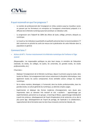  

À quoi reconnaît‐on que l’on progresse ? 
‐

Le  nombre  de  professionnels  (de  l’enseignant  en  milieu  scolaire  jusqu’au  travailleur  social, 
en  passant  par  les  formateurs  en  entreprise  ou  l’enseignant  universitaire)  préparés  à  la 
diffusion de la littératie numérique pourrait constituer un indicateur utile. 

‐

La  progression  vers  l’objectif  de  100%  des  élèves  de  lycée,  collège,  primaire,  éduqués  au 
numérique. 

‐

Le travail sur les indicateurs quantitatifs et qualitatifs préconisé dans la recommandation n°7 
doit construire en priorité les outils de mesure de la pénétration de cette littératie dans la 
population en général. 

Comment faire ? 


Action‐clé N°1 : Former massivement à la littératie numérique de l’enfance à l’âge 
avancé 
[Responsables :  les  responsables  politiques  au  plus  haut  niveau,  le  ministère  de  l’éducation 
nationale,  les  écoles,  les  collèges,  les  lycées,  les  universités,  les  grandes  écoles,  les  écoles 
professionnelles, etc.] 
Il faut donc : 
‐

Déployer l’enseignement de la littératie numérique, depuis le primaire jusqu’au lycée, dans 
toutes les filières. Cet enseignement doit inclure notamment la discipline informatique, mais 
également  toutes  les  autres  composantes  d’une  véritable  culture  critique  du  monde 
numérique.  

‐

De  la  même  manière,  développer,  à  l’université,  dans  les  écoles  professionnelles,  dans  les 
grandes écoles, la culture générale du numérique, au‐delà des simples usages. 

‐

Expérimenter  et  déployer  des  formes  modernes  d’enseignement,  sans  doute  plus 
importantes  dans  ce  domaine  très  évolutif  et  très  « sociétal »  :  apprentissage  par 
expérimentation, personnel ou en groupe ; e‐learning et Moocs, apprentissage individualisé 
à partir de contenus ; développement de l’esprit d’exploration et de recherche, et ce, dès le 
plus  jeune  âge ;  développement  de  l’esprit  de  partage,  de  l’aptitude  à  la  collaboration ; 
rapprochement de la formation avec les tiers lieux innovants comme les FabLabs, etc. 

Conseil National du Numérique ‐ www.cnnumerique.fr   Pour une nouvelle politique d’inclusion 

  41

 