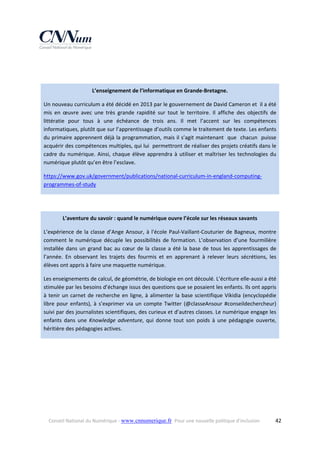  
 
L’enseignement de l’informatique en Grande‐Bretagne. 
Un nouveau curriculum a été décidé en 2013 par le gouvernement de David Cameron et  il a été 
mis  en  œuvre  avec  une  très  grande  rapidité  sur  tout  le  territoire.  Il  affiche  des  objectifs  de 
littératie  pour  tous  à  une  échéance  de  trois  ans.  Il  met  l’accent  sur  les  compétences 
informatiques, plutôt que sur l’apprentissage d’outils comme le traitement de texte. Les enfants 
du primaire apprennent déjà la programmation, mais il s’agit maintenant  que  chacun  puisse 
acquérir des compétences multiples, qui lui  permettront de réaliser des projets créatifs dans le 
cadre  du  numérique.  Ainsi,  chaque  élève  apprendra  à  utiliser  et  maîtriser  les  technologies  du 
numérique plutôt qu’en être l’esclave.   
https://www.gov.uk/government/publications/national‐curriculum‐in‐england‐computing‐
programmes‐of‐study  
 
L’aventure du savoir : quand le numérique ouvre l’école sur les réseaux savants 
L’expérience  de  la  classe  d’Ange  Ansour,  à  l'école  Paul‐Vaillant‐Couturier  de  Bagneux,  montre 
comment  le  numérique  décuple  les  possibilités  de  formation.  L’observation  d’une  fourmilière 
installée  dans  un  grand  bac  au  cœur  de  la  classe  a  été  la  base  de  tous  les  apprentissages  de 
l’année.  En  observant  les  trajets  des  fourmis  et  en  apprenant  à  relever  leurs  sécrétions,  les 
élèves ont appris à faire une maquette numérique. 
Les enseignements de calcul, de géométrie, de biologie en ont découlé. L’écriture elle‐aussi a été 
stimulée par les besoins d’échange issus des questions que se posaient les enfants. Ils ont appris 
à  tenir  un  carnet  de  recherche  en  ligne,  à  alimenter  la  base  scientifique  Vikidia  (encyclopédie 
libre  pour  enfants),  à  s’exprimer  via  un  compte  Twitter  (@classeAnsour  #conseildechercheur) 
suivi par des journalistes scientifiques, des curieux et d’autres classes. Le numérique engage les 
enfants  dans  une  Knowledge  adventure,  qui  donne  tout  son  poids  à  une  pédagogie  ouverte, 
héritière des pédagogies actives. 
 

Conseil National du Numérique ‐ www.cnnumerique.fr   Pour une nouvelle politique d’inclusion 

  42

 