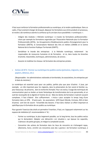  
 
Il faut aussi renforcer la formation professionnelle au numérique, et la rendre systématique. Dans ce 
cadre, Il faut vraiment changer de braquet, dépasser les formations aux stricts produits et processus, 
et rendre à de nombreux salariés la confiance qu’ils ont dans leurs possibilités « numériques » : 
‐

Intégrer  des  modules  «  littératie  numérique  »  à  toutes  les  formations  professionnelles : 
citons par exemple les formations organisées par l’Association Nationale pour la Formation 
Professionnelle (AFPA),  les Groupements d’établissements publics d’enseignement pour la 
formation  (GRETA),  le  Conservatoire  National  des  Arts  et  métiers  (CNAM)  et  le  Centre 
National de la Fonction Publique Territoriale (CNFPT); 

‐

Sensibiliser  le  monde  des  entreprises    à  la  littératie  numérique,  notamment    les 
responsables  de  ressources  humaines  et  de  formation,    et  ce,  dans  toutes  les  branches 
d’activité, industrielles, techniques, administratives, de service ;  

‐

Associer et mobiliser les réseaux  de formation des entreprises privées. 

 


Action‐clé N°2 : Former au numérique les publics exclus (précaires, migrants, sans‐
papiers, détenus, etc.) 
[Responsables : les administrations nationales et territoriales, les associations, les entreprises par 
le biais du mécénat.] 

Le  numérique  est  essentiel  aussi  pour  ces  publics,  parfois  plus  que  pour  d’autres :  il  joue,  par 
exemple,    un  rôle  important  pour  les  migrants,  dans  la  préservation  du  lien  social  et  familial,  ou, 
pour beaucoup  de précaires,  dans la recherche d’emploi. Pour ces exclus, l’usage des techniques de 
communication peut se révéler un levier fantastique de transformation de la vie personnelle, et un 
outil de reconquête de la dignité et l’estime de soi.  Mais les tâches de formation s’avèrent souvent 
complexes.  Il  faut  d’abord    être  suffisamment    « inclus »  pour  accepter  le  temps  long  d’une 
formation dans un EPN.   D’autre part,  les associations  (ATD Quart Monde, Emmaüs, R2K et bien 
d’autres)    sont  loin  de  couvrir    l’ensemble  des  besoins.  Il  faut  donc  réaliser  un  effort  important  et 
spécifique pour la formation de ces publics au numérique. 
Pour garantir l’exercice des droits et permettre l’insertion, il faut, en s’appuyant notamment sur les 
espaces de médiation (cf. recommandation n° 4) :  
‐

Former au numérique, le plus largement possible, sur le long terme, tous les publics exclus 
qui  le  demandent.  Adopter  une  démarche  « en  situation »,  qui  épouse  les  capacités, 
s’adresse à de petits groupes, et intègre la complexité sociale.  

‐

Concentrer  des  actions  de  formation  dans  les  lieux  de  rencontre  où  s’échangent  repas, 
vêtements,  livres ;  enrichir  ces  rencontres  avec  des  « graines »  de  formation  numérique,  à 

Conseil National du Numérique ‐ www.cnnumerique.fr   Pour une nouvelle politique d’inclusion 

  43

 