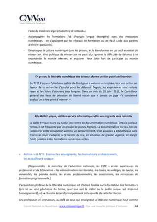 l’aide de matériels légers (tablettes et netbooks).  
‐

Accompagner  les  formations  FLE  (Français  langue  étrangère)  avec  des  ressources 
numériques,    en  s’appuyant  sur  les  réseaux  de  formation  ou  de  RESF  (aide  aux  parents 
d’enfants parrainés). 

‐

Développer la culture numérique dans les prisons, et la transformer en un outil essentiel de 
réinsertion.  Une  politique  de  réinsertion  ne  peut  plus  ignorer  la  difficulté  de  détenus  à  se 
représenter  le  monde  Internet,  et  esquiver    leur  désir  fort  de  participer  au  monde 
numérique. 
   
En prison, la littératie numérique des détenus donne un élan pour la réinsertion 
En 2011 l’espace Cyberbase justice de Gradignan a obtenu un trophée pour son action en 
faveur  de  la  recherche  d’emploi  pour  les  détenus.  Depuis,  les  expériences  sont  restées 
rares  et  les  listes  d’attentes  trop  longues.  Dans  un  avis  du  20  juin    2011,  le  Contrôleur 
général  des  lieux  de  privation  de  liberté  notait  que  «  jamais  un  juge  n’a  condamné 
quelqu’un à être privé d’Internet ». 
 
A la Gaîté Lyrique, un libre‐service informatique utile aux migrants sans domicile 
La Gaîté Lyrique ouvre au public son centre de documentation numérique. Depuis quelque 
temps, il est fréquenté par un groupe de jeunes Afghans. La documentaliste du lieu, loin de 
considérer cette occupation comme un détournement, s’est associée à Bibliothèque sans 
frontières  pour  s’adapter  à  ce  besoin  de  lire,  en  situation  de  grande  urgence,  et  élargir 
l’aide possible à des formations numériques utiles. 

 


Action –clé N°3 : Former les enseignants, les formateurs professionnels,  
les travailleurs sociaux 

[Responsables :  le  ministère  de  l’éducation  nationale,  les  ESPE  –  écoles  supérieures  du 
professorat et de l’éducation – les administrations territoriales, les écoles, les collèges, les lycées, les 
universités,  les  grandes  écoles,  les  écoles  professionnelles,  les  associations,  les  entreprises  de 
formation professionnelle.] 
L’acquisition générale de la littératie numérique est d’abord fondée sur la formation des formateurs 
(pris  ici  au  sens  générique  du  terme,  quel  que  soit  le  statut  ou  le  public  auquel  est  dispensé 
l’enseignement), et sa réussite dépend principalement de la qualité de cette formation.  
Les professeurs et formateurs, au‐delà de ceux qui enseignent la littératie numérique, tout comme 
Conseil National du Numérique ‐ www.cnnumerique.fr   Pour une nouvelle politique d’inclusion 

  44

 