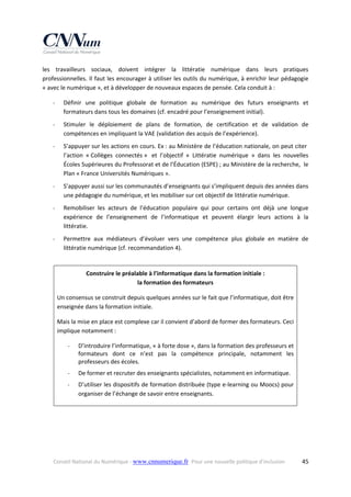 les  travailleurs  sociaux,  doivent  intégrer  la  littératie  numérique  dans  leurs  pratiques 
professionnelles. Il faut les encourager à utiliser les outils du numérique, à enrichir leur pédagogie 
« avec le numérique », et à développer de nouveaux espaces de pensée. Cela conduit à : 
‐

Définir  une  politique  globale  de  formation  au  numérique  des  futurs  enseignants  et 
formateurs dans tous les domaines (cf. encadré pour l’enseignement initial). 

‐

Stimuler  le  déploiement  de  plans  de  formation,  de  certification  et  de  validation  de 
compétences en impliquant la VAE (validation des acquis de l’expérience). 

‐

S’appuyer sur les actions en cours. Ex : au Ministère de l’éducation nationale, on peut citer  
l’action  « Collèges  connectés »   et  l’objectif  «  Littératie  numérique  »  dans  les  nouvelles 
Écoles Supérieures du Professorat et de l’Éducation (ESPE) ; au Ministère de la recherche,  le 
Plan « France Universités Numériques ». 

‐

S’appuyer aussi sur les communautés d’enseignants qui s’impliquent depuis des années dans 
une pédagogie du numérique, et les mobiliser sur cet objectif de littératie numérique. 

‐

Remobiliser  les  acteurs  de  l’éducation  populaire  qui  pour  certains  ont  déjà  une  longue 
expérience  de  l’enseignement  de  l’informatique  et  peuvent  élargir  leurs  actions  à  la 
littératie. 

‐

Permettre  aux  médiateurs  d’évoluer  vers  une  compétence  plus  globale  en  matière  de 
littératie numérique (cf. recommandation 4). 
 
Construire le préalable à l’informatique dans la formation initiale :  
la formation des formateurs 
Un consensus se construit depuis quelques années sur le fait que l’informatique, doit être 
enseignée dans la formation initiale.  
Mais la mise en place est complexe car il convient d’abord de former des formateurs. Ceci 
implique notamment : 
‐

D’introduire l’informatique, « à forte dose », dans la formation des professeurs et 
formateurs  dont  ce  n’est  pas  la  compétence  principale,  notamment  les 
professeurs des écoles. 

‐

De former et recruter des enseignants spécialistes, notamment en informatique.  

‐

D’utiliser les dispositifs de formation distribuée (type e‐learning ou Moocs) pour 
organiser de l’échange de savoir entre enseignants. 

 
 

Conseil National du Numérique ‐ www.cnnumerique.fr   Pour une nouvelle politique d’inclusion 

  45

 