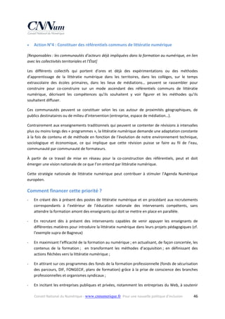 

Action N°4 : Constituer des référentiels communs de littératie numérique 

[Responsables : les communautés d’acteurs déjà impliquées dans la formation au numérique, en lien 
avec les collectivités territoriales et l’État] 
Les  différents  collectifs  qui  portent  d’ores  et  déjà  des  expérimentations  ou  des  méthodes 
d’apprentissage  de  la  littératie  numérique  dans  les  territoires,  dans  les  collèges,  sur  le  temps 
extrascolaire  des  écoles  primaires,  dans  les  lieux  de  médiations…  peuvent  se  rassembler  pour 
construire  pour  co‐construire  sur  un  mode  ascendant  des  référentiels  communs  de  littératie 
numérique,  décrivant  les  compétences  qu’ils  souhaitent  y  voir  figurer  et  les  méthodes  qu’ils 
souhaitent diffuser.  
Ces  communautés  peuvent  se  constituer  selon  les  cas  autour  de  proximités  géographiques,  de 
publics destinataires ou de milieu d’intervention (entreprise, espace de médiation…). 
Contrairement aux enseignements traditionnels qui peuvent se contenter de révisions à intervalles 
plus ou moins longs des « programmes », la littératie numérique demande une adaptation constante 
à la fois de contenu et de méthode en fonction de l’évolution de notre environnement technique, 
sociologique  et  économique,  ce  qui  implique  que  cette  révision  puisse  se  faire  au  fil  de  l’eau, 
communauté par communauté de formateurs. 
À  partir  de  ce  travail  de  mise  en  réseau  pour  la  co‐construction  des  référentiels,  peut  et  doit 
émerger une vision nationale de ce que l’on entend par littératie numérique. 
Cette  stratégie  nationale  de  littératie  numérique  peut  contribuer  à  stimuler  l’Agenda  Numérique 
européen. 

Comment financer cette priorité ?  
‐

En  créant  dès  à  présent  des  postes  de  littératie  numérique  et  en  procédant  aux  recrutements 
correspondants  à  l’extérieur  de  l’éducation  nationale  des  intervenants  compétents,  sans 
attendre la formation amont des enseignants qui doit se mettre en place en parallèle. 

‐

En  recrutant  dès  à  présent  des  intervenants  capables  de  venir  appuyer  les  enseignants  de 
différentes matières pour introduire la littératie numérique dans leurs projets pédagogiques (cf. 
l’exemple supra de Bagneux) 

‐

En maximisant l’efficacité de la formation au numérique ; en actualisant, de façon concertée, les 
contenus  de  la  formation ;    en  transformant  les  méthodes  d’acquisition ;  en  définissant  des 
actions fléchées vers la littératie numérique ; 

‐

En attirant sur ces programmes des fonds de la formation professionnelle (fonds de sécurisation 
des  parcours,  DIF,  FONGECIF,  plans  de  formation)  grâce  à  la  prise  de  conscience  des  branches 
professionnelles et organismes syndicaux ; 

‐

En incitant les entreprises publiques et privées, notamment les entreprises du Web, à soutenir 
Conseil National du Numérique ‐ www.cnnumerique.fr   Pour une nouvelle politique d’inclusion 

  46

 