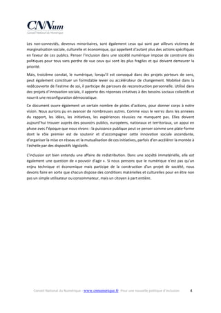 Les  non‐connectés,  devenus  minoritaires,  sont  également  ceux  qui  sont  par  ailleurs  victimes  de 
marginalisation sociale, culturelle et économique, qui appellent d'autant plus des actions spécifiques 
en  faveur  de  ces  publics.  Penser  l’inclusion  dans  une  société  numérique  impose  de  construire  des 
politiques  pour  tous  sans  perdre  de  vue  ceux  qui  sont  les  plus  fragiles  et  qui  doivent  demeurer  la 
priorité.  
Mais,  troisième  constat,  le  numérique,  lorsqu’il  est  convoqué  dans  des  projets  porteurs  de  sens, 
peut  également  constituer  un  formidable  levier  ou  accélérateur  de  changement.  Mobilisé  dans  la 
redécouverte de l’estime de soi, il participe de parcours de reconstruction personnelle. Utilisé dans 
des projets d’innovation sociale, il apporte des réponses créatives à des besoins sociaux collectifs et 
nourrit une reconfiguration démocratique.  
Ce  document  ouvre  également  un  certain  nombre  de  pistes  d’actions,  pour  donner  corps  à  notre 
vision. Nous aurions pu en avancer de nombreuses autres. Comme vous le verrez dans les annexes 
du  rapport,  les  idées,  les  initiatives,  les  expériences  réussies  ne  manquent  pas.  Elles  doivent 
aujourd’hui trouver auprès des pouvoirs publics, européens, nationaux et territoriaux, un appui en 
phase avec l’époque que nous vivons : la puissance publique peut se penser comme une plate‐forme 
dont  le  rôle  premier  est  de  soutenir  et  d’accompagner  cette  innovation  sociale  ascendante, 
d’organiser la mise en réseau et la mutualisation de ces initiatives, parfois d’en accélérer la montée à 
l’échelle par des dispositifs législatifs. 
L’inclusion  est  bien  entendu  une  affaire  de  redistribution.  Dans  une  société  immatérielle,  elle  est 
également  une  question  de  « pouvoir  d’agir ».  Si  nous  pensons  que  le  numérique  n’est  pas  qu’un 
enjeu  technique  et  économique  mais  participe  de  la  construction  d’un  projet  de  société,  nous 
devons faire en sorte que chacun dispose des conditions matérielles et culturelles pour en être non 
pas un simple utilisateur ou consommateur, mais un citoyen à part entière. 

Conseil National du Numérique ‐ www.cnnumerique.fr   Pour une nouvelle politique d’inclusion 

  4

 