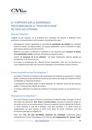 III. S'APPUYER SUR LE NUMÉRIQUE  
POUR RENFORCER LE "POUVOIR D'AGIR"  
DE TOUS LES CITOYENS 
Quel est l'objectif ? 
L'objectif  est  de  s'appuyer  sur  la  promesse  d'un  numérique  qui  brouille  la  différence  entre 
producteurs et consommateurs, entre amateurs et professionnels, pour :  
‐

développer  de  manière  significative  et  mesurable  la  contribution  des  citoyens  aux  initiatives 
collectives  locales,  aux  débats  publics,  aux  projets  collaboratifs ;  qu'ils  se  déroulent  en  ligne, 
dans l'espace physique ou les deux à la fois. 

‐

Redonner  aux  publics  en  difficulté  la  confiance  en  eux  nécessaire  pour  retrouver  le  chemin 
d'une participation sociale, culturelle, économique et citoyenne active. 

‐

Susciter  un  renouveau  de  la  vie  collective  :  vie  locale,  événements  culturels,  partage  de 
compétences ou de ressources, etc. 

‐

Encourager  la  multiplication  des  collectifs  formels  (associations,  SCIC,  etc.)  ou  informels  qui 
s’auto‐organisent pour gérer des ressources matérielles ou immatérielles en biens communs 
 

À quoi reconnaît‐on que l’on progresse ? 
‐

Le nombre, l'intensité et la fréquence de la participation des individus et associations à "l'espace 
public" numérique, du plus humble des forums au plus fameux des blogs, de la simple correction 
sur Wikipédia au "lancement d'alertes". 

‐

La  participation  aux  débats  publics  en  ligne,  physiques,  ou  "hybrides"  portés  par  des  pouvoirs 
publics ou initiés par des collectifs de citoyens. 

‐

Le nombre, l'efficacité et la portée des initiatives d'"innovation sociale" sur les territoires et au‐
delà. 

Pourquoi est‐ce important ? 
‐

Parce que l'inclusion ne peut se résumer au fait d'avoir une identité sociale, un emploi, un toit et 
des moyens de subsistance : être "inclus", c'est être citoyen, c'est pouvoir s'exprimer et agir sur 
son destin comme sur son environnement. Dissocier la capacité d’action collective de l’inclusion, 
ce  serait  alimenter  le  rejet  de  la  poli que,  mais  aussi  par ciper  à  un  cercle  vicieux  de 
marginalisation  qui  peut  prendre  la  forme  d’une  perte  de  civilité,  d’attirance  pour  des 
extrémismes politiques ou religieux, etc. 

‐

Parce  que  l'une  des  plus  formidables  promesses  du  numérique,  notamment  depuis 
l'avènement  de  la  micro‐informatique  et  de  l'Internet,  est  l'augmentation  du  "pouvoir  d'agir" 
Conseil National du Numérique ‐ www.cnnumerique.fr   Pour une nouvelle politique d’inclusion 

  49

 
