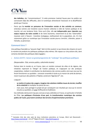 des  individus,  des  "consommacteurs".  Si  cette  promesse  s'avérait  fausse  pour  les  publics  qui 
connaissent  déjà  des  difficultés,  alors  le  numérique  alimenterait  l'exclusion  et  la  désaffiliation 
plutôt que l'inverse. 
‐

Parce  que  la  montée  en  puissance  de  l'innovation  sociale  et  des  activités  en  commun, 
entendue  comme  une  troisième  source  d'action  collective  à  côté  de  l'action  publique  et  du 
marché,  est  une  tendance  forte.  Parce  qu'in  fine,  elle  est  indispensable  pour  répondre  aux 
enjeux  majeurs  de  notre  société  et  de  notre  économie,  notamment  là  où  des  "externalités" 
massives  sont  à  l'œuvre  :  transition  écologique,  vieillissement  de  la  population,  etc.  Et  c'est 
notamment  grâce  au  numérique  que  l'innovation  sociale  pourra  s'enrichir,  s'étendre,  passer  à 
l'échelle, se pérenniser. 

Comment faire ? 
Une politique favorable au "pouvoir d'agir" doit à la fois soutenir ce qui émane des citoyens et ouvrir 
la manière de produire les politiques publiques elles‐mêmes. Elle repose sur cinq actions‐clés, dont 
certaines étendent des politiques déjà engagées : 


Action‐clé N°1 : lancer un grand programme de "codesign" des politiques publiques 
[Responsables : État, services publics, collectivités locales] 
Partout  dans  le  monde  et,  en  France,  dans  un  nombre  croissant  de  villes  et  de  régions,  des 
initiatives  repensent  le  "design"  de  l’action  publique,  en  s’appuyant  sur  des  pratiques 
coopéra ves, me ant à contribution les destinataires des services publics ainsi que ceux qui les 
feront fonctionner au quotidien : concevoir ensemble le lycée ou la maison de santé de demain, 
revoir le parcours des patients à l'hôpital, construire l'Agenda 2122, etc.  
L'objectif :  
‐
‐

se mettre à la place des usagers, imaginer des solutions inédites issues du terrain, insuffler 
de la créativité et multiplier les points de vue ; 
mais aussi, faire partager le projet (et par conséquent son résultat) par ceux qui le vivront 
ensuite au quotidien, en gage d'efficacité et d'adhésion. 

Ces méthodes demeurent trop peu connues et peu sollicitées en France, en particulier à l’échelle 
de  l'État.  Les  politiques  d'inclusion  d'une  part,  la  transformation  numérique  des  services 
publics de l'autre, pourraient constituer des terrains d'expérimentation prioritaires. 

                                                            
22

  Exemples  tirés  des  sites  web  de  deux  institutions  pionnières  en  Europe,  Mind  Lab  (Danemark)  ‐ 
http://www.mind‐lab.dk/ ‐ et la 27e Région (France) – http://la27eregion.fr  
Conseil National du Numérique ‐ www.cnnumerique.fr   Pour une nouvelle politique d’inclusion 

  50

 