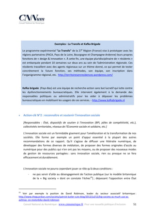  
 
Exemples : La Transfo et Kafka Brigade 
Le programme expérimental "La Transfo" de la 27e Région (France) vise à prototyper avec les 
régions partenaires (PACA, Pays de la Loire, Bourgogne et Champagne‐Ardenne) leurs propres 
fonc ons de « design & innova on ». À cette fin, une équipe pluridisciplinaire de « résidents » 
est embarquée pendant 10 semaines sur deux ans  au sein  de  l’administra on régionale. Ces 
résidents travaillent avec des agents régionaux sur un thème donné, ce qui permet de tester 
concrètement  la  future  fonction,  ses  méthodes,  son  équipe,  son  inscription  dans 
l’organigramme régional, etc.  http://territoiresenresidences.wordpress.com/  
 
 

Kafka brigade  (Pays‐Bas) est une équipe de recherche‐action sans but lucratif qui lutte contre 
les  dysfonctionnements  bureaucratiques.  Elle  intervient  également  à  la  demande  des 
responsables  politiques  ou  administratifs  pour  les  aider  à  dépasser  les  problèmes 
bureaucratiques en mobilisant les usagers de ces services. ‐ http://www.kafkabrigade.nl 
 


Action‐clé N°2 : reconnaître et soutenir l'innovation sociale 
[Responsables  :  État,  dispositifs  de  soutien  à  l'innovation  (BPI,  pôles  de  compétitivité,  etc.), 
collectivités territoriales, réseaux de l'Économie sociale et solidaire, etc.] 
L’innovation sociale est un formidable gisement pour l’amélioration et la transformation de nos 
sociétés.  Elle  forme  par  exemple  un  point  d'appui  essentiel  à  la  plupart  des  autres 
recommandations  de  ce  rapport.  Qu'il  s'agisse  de  diffuser  une  littératie  numérique,  de 
développer  des  formes  diverses  de  médiation,  de  proposer  des  formes  originales  d'accès  au 
numérique pour des publics qui n'en ont pas les moyens, ou de proposer des nouveaux modes 
de  gestion  de  ressources  partagées :  sans  innovation  sociale,  rien  ou  presque  ne  se  fera 
efficacement et durablement. 
 
L'innovation sociale ne pourra cependant jouer ce rôle qu'à deux conditions :  
‐

ne pas servir d’alibi au désengagement de l’action publique (sur le modèle britannique 
de  la  «  Big  society  »  dont  on  constate  l’échec23) ;  dépassant  l’opposition  entre  État 

                                                            
23

  Voir  par  exemple  la  position  de  David  Robinson,  leader  du  secteur  associatif  britannique : 
http://www.theguardian.com/society/patrick‐butler‐cuts‐blog/2012/jul/12/big‐society‐as‐much‐use‐as‐
ashtray‐ on‐motorbike‐david‐robinson 
Conseil National du Numérique ‐ www.cnnumerique.fr   Pour une nouvelle politique d’inclusion 

  51

 