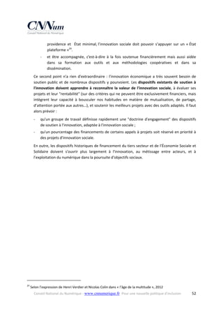providence  et    État  minimal, l’innovation  sociale  doit  pouvoir  s’appuyer  sur  un  « État 
plateforme »24. 
‐

et  être  accompagnée,  c’est‐à‐dire  à  la  fois  soutenue  financièrement  mais  aussi  aidée 
dans  sa  formation  aux  outils  et  aux  méthodologies  coopératives  et  dans  sa 
dissémination. 

Ce  second  point  n'a  rien  d'extraordinaire  :  l'innovation  économique  a  très  souvent  besoin  de 
soutien  public  et  de  nombreux  dispositifs  y  pourvoient.  Les  dispositifs  existants  de  soutien  à 
l'innovation  doivent  apprendre  à  reconnaître  la  valeur  de  l'innovation  sociale,  à  évaluer  ses 
projets et leur "rentabilité" (sur des critères qui ne peuvent être exclusivement financiers, mais 
intègrent  leur  capacité  à  bousculer  nos  habitudes  en  matière  de  mutualisation,  de  partage, 
d’attention portée aux autres…), et soutenir les meilleurs projets avec des outils adaptés. Il faut 
alors prévoir : 
‐

qu'un  groupe  de  travail  définisse  rapidement  une  "doctrine  d'engagement"  des  dispositifs 
de soutien à l'innovation, adaptée à l'innovation sociale ; 

‐

qu'un pourcentage des financements de certains appels à projets soit réservé en priorité à 
des projets d'innovation sociale. 

En outre, les dispositifs historiques de financement du tiers secteur et de l’Économie Sociale et 
Solidaire  doivent  s'ouvrir  plus  largement  à  l'innovation,  au  métissage  entre  acteurs,  et  à 
l’exploitation du numérique dans la poursuite d'objectifs sociaux. 

                                                            
24

 Selon l’expression de Henri Verdier et Nicolas Colin dans « l’âge de la multitude », 2012 
Conseil National du Numérique ‐ www.cnnumerique.fr   Pour une nouvelle politique d’inclusion 

  52

 