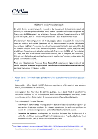  
Mobiliser le fonds d’innovation sociale 
En  juillet  dernier  se  sont  tenues  les  rencontres  du  financement  de  l’économie  sociale  et 
solidaire, au cours desquelles le ministre Benoit Hamon a présenté les nouveaux dispositifs de 
financement de l’ESS envisagés par la Bpifrance (banque publique d’investissement) et la CDC 
(caisse des dépôts), dont le « fonds d’innovation sociale » doté de 20 millions d’euros. 
D’après  la  Bpi25,  l’objectif  poursuivi  est  de  développer,  grâce  à  ce  support,  les  instruments 
financiers  adaptés  aux  risques  spécifiques  liés  au  développement  de  projet  socialement 
innovants, en mobilisant l’ensemble des acteurs financiers spécialisés les plus susceptibles de 
les soutenir, tant côté public (OSEO Innovation/Bpifrance financement, régions, CDC) que côté 
privé (fonds d’investissement spécialisés, soit dans le financement de l’ESS, tels France Active 
ou  l’IDES,  soit  dans  la  recherche  d’innovations  sociales,  tels  le  Comptoir  de  l’innovation, 
Phitrust, etc.). Ce fonds serait dédié au financement, sous forme d’avances remboursables, de 
projets socialement innovants.  
Nous  nous  réjouissons  de  l’annonce  de  ce  dispositif  et  encourageons  vigoureusement  les 
parties prenantes à ce fonds d’apporter une attention particulière aux initiatives permettant 
de croiser numérique et inclusion sociale.
 


Action‐clé N°3 : inventer "l'État‐plateforme" pour outiller numériquement le pouvoir 
d'agir 
[Responsables  :  l'État  (Etalab,  SGMAP…)  comme  organisateur,  référenceur  et  tous  les  autres 
acteurs publics nationaux et territoriaux.] 
En  s'engageant  dans  l'ouverture  des  données  publiques  (open  data),  l'État  et  les  collectivités 
territoriales favorisent à la fois la transparence démocratique et l'émergence d'initiatives tierces, 
en matière de services d'information, de connaissance scientifique et de débat public. 
Ce premier pas doit être suivi d'autres : 
‐

en matière de transparence, avec la publication dématérialisée des rapports d'expertise qui 
sous‐tendent  la  décision  publique,  des  rapports  d'évaluation  des  politiques  publiques  ou 
encore, des comptes des organisations qui bénéficient de financements publics. 

‐

En  matière  de  contenus,  en  élargissant  les  frontières  de  l'open  data,  le  libre  accès  à  la 
recherche scientifique publique, et le périmètre des œuvres de l’esprit produites sur fonds 
publics réutilisables, dans le respect des droits de la création. 

                                                            
25

 http://www.bpifrance.fr/content/download/126481/2161538/file/Rapport%20ESS%20mai%202013.pdf 
Conseil National du Numérique ‐ www.cnnumerique.fr   Pour une nouvelle politique d’inclusion 

  53

 