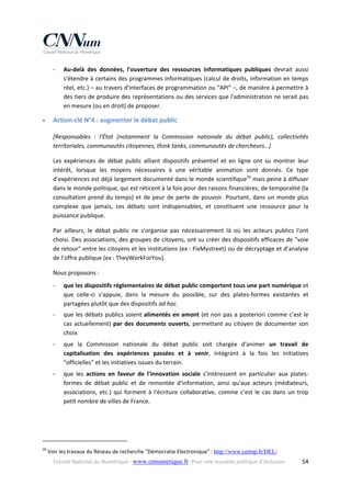 ‐



Au‐delà  des  données,  l'ouverture  des  ressources  informatiques  publiques  devrait  aussi 
s'étendre à certains des programmes informatiques (calcul de droits, information en temps 
réel, etc.) – au travers d'interfaces de programmation ou "API" –, de manière à permettre à 
des tiers de produire des représentations ou des services que l'administration ne serait pas 
en mesure (ou en droit) de proposer. 

Action‐clé N°4 : augmenter le débat public 
[Responsables  :  l'État  (notamment  la  Commission  nationale  du  débat  public),  collectivités 
territoriales, communautés citoyennes, think tanks, communautés de chercheurs…] 
Les  expériences  de  débat  public  alliant  dispositifs  présentiel  et  en  ligne  ont  su  montrer  leur 
intérêt,  lorsque  les  moyens  nécessaires  à  une  véritable  animation  sont  donnés.  Ce  type 
d’expériences est déjà largement documenté dans le monde scientifique26 mais peine à diffuser 
dans le monde politique, qui est réticent à la fois pour des raisons financières, de temporalité (la 
consultation  prend  du  temps)  et  de  peur  de  perte  de  pouvoir.  Pourtant,  dans  un  monde  plus 
complexe  que  jamais,  ces  débats  sont  indispensables,  et  constituent  une  ressource  pour  la 
puissance publique. 
Par  ailleurs,  le  débat  public  ne  s'organise  pas  nécessairement  là  où  les  acteurs  publics  l'ont 
choisi. Des associations, des groupes de citoyens, ont su créer des dispositifs efficaces de "voie 
de retour" entre les citoyens et les institutions (ex : FixMystreet) ou de décryptage et d’analyse 
de l’offre publique (ex : TheyWorkForYou). 
Nous proposons : 
‐

que les dispositifs réglementaires de débat public comportent tous une part numérique et 
que  celle‐ci  s'appuie,  dans  la  mesure  du  possible,  sur  des  plates‐formes  existantes  et 
partagées plutôt que des dispositifs ad hoc. 

‐

que  les  débats  publics  soient  alimentés  en  amont  (et  non  pas  a  posteriori  comme  c’est  le 
cas  actuellement)  par  des  documents  ouverts,  permettant  au  citoyen  de  documenter  son 
choix 

‐

que  la  Commission  nationale  du  débat  public  soit  chargée  d'animer  un  travail  de 
capitalisation  des  expériences  passées  et  à  venir,  intégrant  à  la  fois  les  initiatives 
"officielles" et les initiatives issues du terrain.

‐

que  les  actions  en  faveur  de  l'innovation  sociale  s'intéressent  en  particulier  aux  plates‐
formes  de  débat  public  et  de  remontée  d'information,  ainsi  qu'aux  acteurs  (médiateurs, 
associations,  etc.)  qui  forment  à  l'écriture  collaborative,  comme  c'est  le  cas  dans  un  trop 
petit nombre de villes de France.

 

                                                            
26

 Voir les travaux du Réseau de recherche "Démocratie Electronique" : http://www.certop.fr/DEL/  
Conseil National du Numérique ‐ www.cnnumerique.fr   Pour une nouvelle politique d’inclusion 

  54

 