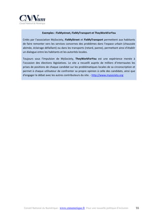 Exemples : FixMystreet, FixMyTransport et TheyWorkForYou 
Créés  par  l'association  MySociety,  FixMyStreet  et  FixMyTransport  permettent  aux  habitants 
de faire remonter vers les services concernes des problèmes dans l’espace urbain (chaussée 
abimée, éclairage défaillant) ou dans les transports (retard, panne), permettant ainsi d’établir 
un dialogue entre les habitants et les autorités locales. 
Toujours  sous  l'impulsion  de  MySociety,  TheyWorkForYou  est  une  expérience  menée  à 
l’occasion  des  élections  législatives.  Le  site  a  recueilli  auprès  de  milliers  d’internautes  les 
prises de positions de chaque candidat sur les problématiques locales de sa circonscription et 
permet à chaque utilisateur de confronter sa propre opinion à celle des candidats, ainsi que 
d'engager le débat avec les autres contributeurs du site. ‐ http://www.mysociety.org  

Conseil National du Numérique ‐ www.cnnumerique.fr   Pour une nouvelle politique d’inclusion 

  55

 