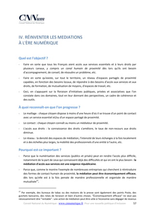 IV. RÉINVENTER LES MEDIATIONS  
À L'ÈRE NUMÉRIQUE 
 

Quel est l'objectif ? 
‐

Faire  en  sorte  que  tous  les  Français  aient  accès  aux  services  essentiels  et  à  leurs  droits  par 
plusieurs  canaux,  y  compris  un  canal  humain  de  proximité  dès  lors  qu'ils  ont  besoin 
d'accompagnement, de conseil, de résoudre un problème, etc. 

‐

Faire  en  sorte  qu'existe,  sur  tout  le  territoire,  un  réseau  d'espaces  partagés  de  proximité 
capables, en fonction des besoins locaux, de répondre à des besoins d'accès aux services et aux 
droits, de formation, de mutualisation de moyens, d'espaces de travail, etc. 

‐

Ceci,  en  s'appuyant  sur  la  floraison  d'initiatives  publiques,  privées  et  associatives  que  l'on 
constate dans ces domaines, tout en leur donnant des perspectives, un cadre de cohérence et 
des outils. 

À quoi reconnaît‐on que l’on progresse ? 
‐

Le maillage : chaque citoyen dispose à moins d'une heure d'où il se trouve d'un point de contact 
avec un service essentiel et/ou d'un espace partagé de proximité. 

‐

Le contact : chaque citoyen connaît au moins un médiateur de proximité. 

‐

L'accès  aux  droits  :  la  connaissance  des  droits  s'améliore,  le  taux  de  non‐recours  aux  droits 
diminue. 

‐

Le réseau : la densité des espaces de médiation, l'intensité de leurs échanges à la fois localement 
et à des échelles plus larges, la mobilité des professionnels d'une entité à l'autre, etc. 

Pourquoi est‐ce important ? 
‐

Parce  que  la  numérisation  des  services  (publics  et  privés)  peut  en  rendre  l'accès  plus  difficile, 
notamment de la part de ceux qui connaissent déjà des difficultés et qui en ont le plus besoin : la 
médiation d'accès aux services est une exigence républicaine. 

‐

Parce que, comme le montre l'exemple de nombreuses entreprises qui cherchent à réintroduire 
des formes de contact humain de proximité, la médiation peut être économiquement efficace, 
dès  lors  qu'elle  est  à  la  fois  pensée  de  manière  professionnelle  et  organisée  de  manière 
mutualisée27. 

                                                            
27

  Par  exemple,  des  bureaux  de  tabac  ou  des  maisons  de  la  presse  sont  également  des  points  Poste,  des 
guichets  bancaires,  des  relais  de  livraison  et  bien  d'autres  choses.  "Économiquement  efficace"  ne  veut  pas 
nécessairement dire "rentable" : une action de médiation peut être utile à l'économie sans dégager de revenus 
Conseil National du Numérique ‐ www.cnnumerique.fr   Pour une nouvelle politique d’inclusion 

  57

 