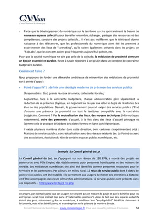 ‐

Parce que le développement du numérique sur le territoire suscite spontanément le besoin de 
nouveaux espaces collectifs pour travailler ensemble, échanger, partager des ressources et des 
compétences,  conduire  des  projets  collectifs…  Il  n'est  pas  indifférent  que  le  télétravail  donne 
naissance  à  des  télécentres,  que  les  professionnels  du  numérique  aient  été  les  premiers  à 
expérimenter  des  lieux  de  "coworking",  qu'ils  soient  également  présents  dans  les  projets  de 
"FabLabs", que les concerts soient plus fréquentés aujourd'hui qu'hier, etc. 

Pour que la société numérique ne soit pas celle de la solitude, la médiation de proximité demeure 
un besoin essentiel et durable. Reste à savoir répondre à ce besoin dans un contexte de contrainte 
budgétaire durable. 

Comment faire ? 
Nous  proposons  de  fonder  une  démarche  ambitieuse  de  réinvention  des  médiations  de  proximité 
sur 5 points d'appui : 


Point d'appui N°1 : définir une stratégie moderne de présence des services publics 
[Responsables : État, grands réseaux de service, collectivités locales] 
Aujourd'hui,  face  à  la  contrainte  budgétaire,  chaque  administration  gère  séparément  la 
réduction de sa présence physique, en négociant au cas par cas selon le degré de résistance des 
élus  ou  des  populations.  Demain,  le  gouvernement  pourrait  exiger  des  services  publics  d'État 
d'assurer  une  présence  de  proximité  sur  tout  le  territoire,  compatible  avec  la  contrainte 
budgétaire. Comment ? Par la mutualisation des lieux, des moyens techniques (informatiques 
notamment),  voire  des  personnels  d'accueil,  à  la  fois  dans  des  lieux  d'accueil  physique  et 
(comme cela se pratique déjà) dans des plates‐formes en ligne ou téléphoniques. 
Il  existe  plusieurs  manières  d'aller  dans  cette  direction,  dont  certaines  s'expérimentent  déjà  : 
Maisons de services publics, contractualisation avec des réseaux existants (ex. La Poste) ou avec 
des associations, évolution du rôle de certains espaces publics numériques, etc. 

 
Exemple : Le Conseil général du Lot 
Le  Conseil  général  du  Lot,  en  s’appuyant  sur  son  réseau  de  110  EPN,  a  monté  des  projets  en 
partenariat  avec  Pôle  Emploi,  des  établissements  pour  personnes  handicapées  et  des  maisons  de 
retraite.  Les  médiateurs  numériques  ont  ainsi  été  identifiés  comme  personnes  ressources  pour  le 
territoire et les partenaires. Par ailleurs, en milieu rural, 12 relais de service public dont 8 dotés de 
points visio publics, ont été installés : ils permettent aux usagers de mener des entretiens à distance 
et d’être accompagnés dans leurs démarches administratives. 12 services publics sont présents dans 
ces dispositifs. ‐  http://www.lot.fr/cg_tic.php  
                                                                                                                                                                                         
en propre, par exemple parce que ses usagers ne seraient pas en mesure de payer et que le bénéfice pour les 
entreprises  serait  trop  indirect  (on  parle  d'"externalités  positives").  Ainsi,  le  fait  que  des  espaces  collectifs 
aident  des  gens,  notamment  grâce  au  numérique,  à  améliorer  leur  "employabilité"  bénéficie  clairement  à 
l'économie, mais ni les bénéficiaires, ni les entreprises ne le paieront de manière directe. 
Conseil National du Numérique ‐ www.cnnumerique.fr   Pour une nouvelle politique d’inclusion 

  58

 