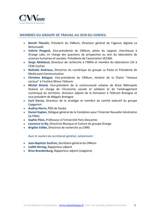  MEMBRES DU GROUPE DE TRAVAIL AU SEIN DU CONSEIL 















Benoît  Thieulin,  Président  du  CNNum,  Directeur  général  de  l’agence  digitale  La 
Netscouade 
Valérie  Peugeot,  Vice‐présidente  du  CNNum,  pilote  du  rapport,  chercheuse  à 
Orange  Labs,  en  charge  des  questions  de  prospective  au  sein  du  laboratoire  de 
sciences humaines et sociales. Présidente de l’association VECAM. 
Serge  Abiteboul,  Directeur  de  recherche  à  l’INRIA  et  membre  du  laboratoire  LSV  à 
l’ENS Cachan 
Nathalie  Andrieux,  Directrice  du  numérique  du  groupe  La  Poste  et  Présidente  de 
Media post Communication 
Christine  Balagué,  Vice‐présidente  du  CNNum,  titulaire  de  la  Chaire  “réseaux 
sociaux” à l’Institut Mines‐Télécom 
Michel  Briand,  Vice‐président  de  la  communauté  urbaine  de  Brest  Métropole 
Océane  en  charge  de  l’économie  sociale  et  solidaire  et  de  l’aménagement 
numérique  du  territoire,  directeur  adjoint  de  la  formation  à  Télécom  Bretagne  et 
vice‐président de Mégalis Bretagne 
Cyril  Garcia,  Directeur  de  la  stratégie  et  membre  du  comité  exécutif  du  groupe 
Capgemini 
Audrey Harris, PDG de Soubis 
Daniel Kaplan, Délégué général de la Fondation pour l’Internet Nouvelle Génération 
(la FING) 
Sophie Pène, Professeur à l’Université Paris Descartes  
Laurence Le Ny, Directrice Musique et Culture du groupe Orange 
Brigitte Vallée, Directrice de recherche au CNRS 
Avec le soutien du secrétariat général, notamment : 





Jean‐Baptiste Soufron, Secrétaire général du CNNum 
Judith Herzog, Rapporteur adjoint 
Brice Brandenburg, Rapporteur adjoint (stagiaire) 
 

 

Conseil National du Numérique ‐ www.cnnumerique.fr   Pour une nouvelle politique d’inclusion 

  5

 
