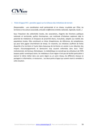  


Point d'appui N°2 : prendre appui sur la richesse des initiatives de terrain 
[Responsables  :  une  coordination  multi  partenariale  et  en  réseau,  co‐pilotée  par  l'État,  les 
territoires et les acteurs associatifs, articulée à différentes échelles nationale, régionale, locale…] 
Sous  l'impulsion  des  collectivités  locales,  des  associations,  d'agents  des  fonctions  publiques 
nationale  et  territoriale,  parfois  d'entreprises,  une  multitude  d'initiatives  explorent  déjà  le 
potentiel  de  médiations  et  d'espaces  de  proximité  divers,  mutualisés,  adaptés  aux  réalités  des 
populations  locales.  Elles  constituent  un  trésor  d'expériences,  de  références,  de  compétences, 
qui  peut  faire  gagner  énormément  de  temps.  En  revanche,  ces  initiatives  souffrent  de  fortes 
disparités  d’un  territoire  à  l’autre  (dans  beaucoup  de  territoires  on  assiste  à  une  réduction  des 
moyens  d’accompagnement)  et  demeurent  trop  souvent  enfermées  dans  leurs  "silos" 
institutionnels, territoriaux, thématiques : la médiathèque ne connaît pas les utilisateurs de l'EPN 
(espace public numérique) voisin, les médiateurs d'une région n'ont pas de facilité particulière à 
exercer  le  même  métier  dans  une  autre  région  ou  un  autre  réseau,  les  différents  réseaux  ne 
partagent ni information, ni ressources… Les deux points d'appui qui suivent visent à remédier à 
cette situation. 

Conseil National du Numérique ‐ www.cnnumerique.fr   Pour une nouvelle politique d’inclusion 

  59

 