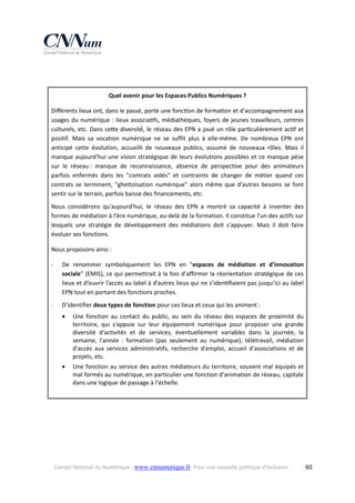  
 
Quel avenir pour les Espaces Publics Numériques ? 
Diﬀérents lieux ont, dans le passé, porté une fonc on de forma on et d'accompagnement aux 
usages  du  numérique  :  lieux  associa fs,  médiathèques,  foyers  de  jeunes  travailleurs,  centres 
culturels, etc. Dans ce e diversité́, le réseau des EPN a joué un rôle par culièrement ac f et 
positif.  Mais  sa  vocation  numérique  ne  se  suffit  plus  à  elle‐même.  De  nombreux  EPN  ont 
anticipé  cette  évolution,  accueilli  de  nouveaux  publics,  assumé  de  nouveaux  rôles.  Mais  il 
manque  aujourd'hui  une  vision  stratégique  de  leurs  évolutions  possibles  et  ce  manque  pèse 
sur  le  réseau :  manque  de  reconnaissance,  absence  de  perspective  pour  des  animateurs 
parfois  enfermés  dans  les  "contrats  aidés"  et  contraints  de  changer  de  métier  quand  ces 
contrats  se  terminent,  "ghettoïsation  numérique"  alors  même  que  d'autres  besoins  se  font 
sentir sur le terrain, parfois baisse des financements, etc. 
Nous  considérons  qu'aujourd'hui,  le  réseau  des  EPN  a  montré  sa  capacité  à  inventer  des 
formes de médiation à l'ère numérique, au‐delà de la formation. Il constitue l'un des actifs sur 
lesquels  une  stratégie  de  développement  des  médiations  doit  s'appuyer.  Mais  il  doit  faire 
évoluer ses fonctions. 
Nous proposons ainsi : 
‐

De  renommer  symboliquement  les  EPN  en  "espaces  de  médiation  et  d’innovation 
sociale" (EMIS), ce qui permettrait à la fois d’affirmer la réorientation stratégique de ces 
lieux et d’ouvrir l’accès au label à d’autres lieux qui ne s’iden ﬁaient pas jusqu’ici au label 
EPN tout en portant des fonctions proches. 

‐

D'identifier deux types de fonction pour ces lieux et ceux qui les animent : 


Une  fonction  au  contact  du  public,  au  sein  du  réseau  des  espaces  de  proximité  du 
territoire,  qui  s'appuie  sur  leur  équipement  numérique  pour  proposer  une  grande 
diversité  d'activités  et  de  services,  éventuellement  variables  dans  la  journée,  la 
semaine,  l'année  :  formation  (pas  seulement  au  numérique),  télétravail,  médiation 
d'accès  aux  services  administratifs,  recherche  d'emploi,  accueil  d'associations  et  de 
projets, etc. 



Une fonction au service des autres  médiateurs du  territoire, souvent  mal équipés et 
mal formés au numérique, en particulier une fonction d’animation de réseau, capitale 
dans une logique de passage à l’échelle. 
 

 

Conseil National du Numérique ‐ www.cnnumerique.fr   Pour une nouvelle politique d’inclusion 

  60

 