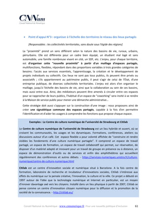  



Point d'appui N°3 : organiser à l'échelle des territoires le réseau des lieux partagés 
[Responsables : les collectivités territoriales, sans doute sous l'égide des régions] 

La  "proximité"  prend  un  sens  différent  selon  la  nature  des  bassins  de  vie,  ruraux,  urbains, 
périurbains.  Elle  est  différente  pour  un  cadre  bien  équipé,  un  étudiant  mal  logé  et  sans 
automobile,  une  famille  nombreuse  vivant  en  cité,  un  SDF,  etc.  L'enjeu,  pour  chaque  territoire, 
est  d'organiser  cette  "nouvelle  proximité"  à  partir  d'un  maillage  d'espaces  partagés, 
multifonctions, flexibles, répondant dans des proportions variables à trois grandes catégories de 
besoins:  l'accès  aux  services  essentiels,  l'apprentissage,  la  création  et  le  développement  de 
projets  individuels  ou  collectifs.  Ces  lieux  ne  sont  pas  tous  publics,  ils  peuvent  être  privés  ou 
associatifs  ;  s'ils  appartiennent  au  patrimoine  public,  il  peut  s'agir  de  celui  de  l'État,  d'une 
entreprise  publique,  de  diverses  collectivités  territoriales.  L'enjeu  est  alors  d'en  organiser  le 
maillage,  jusqu'à  l'échelle  des  bassins  de  vie,  ainsi  que  la  collaboration  au  sein  de  ces  bassins, 
mais  aussi  entre  eux.  Ainsi,  des  médiateurs  peuvent  être  amenés  à  circuler  entre  ces  espaces 
pour se rapprocher de leurs publics, l'habitué d'un espace de "coworking" sera invité à se rendre 
à la Maison de service public pour mener une démarche administrative…  
Cette  stratégie  doit  aussi  s'appuyer  sur  la  construction  d'une  image  :  nous  proposons  ainsi  de 
créer  une  signalétique  commune  des  espaces  partagés,  capable  à  la  fois  d'en  permettre 
l'identification et d'aider les usagers à comprendre les fonctions que propose chaque espace. 
Exemples : Le Centre de culture numérique de l’université de Strasbourg et Citilab 
Le Centre de culture numérique de l'université de Strasbourg est un lieu hybride et ouvert, où se 
croisent  les  communautés,  les  usages  et  les  dynamiques.  Formations,  conférences,  ateliers  ou 
discussions autour d’un café. Cet  espace flexible a pour volonté affichée de "construire et rendre 
visibles  les  fondements  d’une  culture  numérique  partagée".  Il  comprend  un  espace  de  travail 
partagé,  un  espace  de  forma on,  un  espace  de  travail  collabora f  qui  permet,  sur  réserva on,  de 
disposer d’un matériel adapté et innovant pour un travail de groupe en présence ou à distance, un 
espace  de  démonstration  d’outils  ou  de  services  et  enfin  des  amphithéâtres  qui  accueillent 
régulièrement  des  conférences  et  autres  débats.  ‐  https://services‐numeriques.unistra.fr/culture‐
numerique/centre‐de‐culture‐numerique.html 
Citilab  est  un  centre  d'innova on  sociale  et  numérique  situé  à  Barcelone.  A  la  fois  centre  de 
formation,  laboratoire  de  recherche  et  incubateur  d'innovations  sociales,  Citilab  s'intéresse  aux 
effets du numérique sur la pensée créative, l'innovation, la culture et la ville. Ce projet a débuté en 
1997  autour  de  l'idée  que  la  technologie  numérique  et  Internet  en  par culier,  est  un  moyen 
d'innover davantage axé vers les citoyens. Installé dans un lieu physique à par r de 2007, Citilab se 
pense  comme  un  centre  d'innovation  citoyen  numérique  pour  la  diffusion  et  la  promo on  de  la 
société́ de la connaissance. ‐ http://citilab.eu/  

Conseil National du Numérique ‐ www.cnnumerique.fr   Pour une nouvelle politique d’inclusion 

  61

 