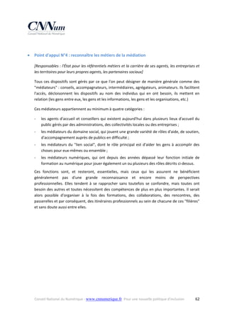  



Point d'appui N°4 : reconnaître les métiers de la médiation 
[Responsables : l'État pour les référentiels métiers et la carrière de ses agents, les entreprises et 
les territoires pour leurs propres agents, les partenaires sociaux] 
Tous  ces  dispositifs  sont  gérés  par  ce  que  l'on  peut  désigner  de  manière  générale  comme  des 
"médiateurs" : conseils, accompagnateurs, intermédiaires, agrégateurs, animateurs. Ils facilitent 
l'accès,  décloisonnent  les  dispositifs  au  nom  des  individus  qui  en  ont  besoin,  ils  mettent  en 
relation (les gens entre eux, les gens et les informations, les gens et les organisations, etc.) 
Ces médiateurs appartiennent au minimum à quatre catégories : 
‐

les  agents  d'accueil  et  conseillers  qui  existent  aujourd'hui  dans  plusieurs  lieux  d'accueil  du 
public gérés par des administrations, des collectivités locales ou des entreprises ; 

‐

les médiateurs du domaine social, qui jouent une grande variété de rôles d'aide, de soutien, 
d'accompagnement auprès de publics en difficulté ; 

‐

les  médiateurs  du  "lien  social",  dont  le  rôle  principal  est  d'aider  les  gens  à  accomplir  des 
choses pour eux‐mêmes ou ensemble ; 

‐

les  médiateurs  numériques,  qui  ont  depuis  des  années  dépassé  leur  fonction  initiale  de 
formation au numérique pour jouer également un ou plusieurs des rôles décrits ci‐dessus. 

Ces  fonctions  sont,  et  resteront,  essentielles,  mais  ceux  qui  les  assurent  ne  bénéficient 
généralement  pas  d'une  grande  reconnaissance  et  encore  moins  de  perspectives 
professionnelles.  Elles  tendent  à  se  rapprocher  sans  toutefois  se  confondre,  mais  toutes  ont 
besoin des autres et toutes nécessitent des compétences de plus en plus importantes. Il serait 
alors  possible  d'organiser  à  la  fois  des  formations,  des  collaborations,  des  rencontres,  des 
passerelles et par conséquent, des itinéraires professionnels au sein de chacune de ces "filières" 
et sans doute aussi entre elles. 

Conseil National du Numérique ‐ www.cnnumerique.fr   Pour une nouvelle politique d’inclusion 

  62

 