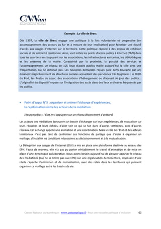 Exemple : La ville de Brest 
Dès  1997,  la  ville  de  Brest  engage  une  poli que  à  la  fois  volontariste  et  progressive  (en 
accompagnement  des  acteurs  au  fur  et  à  mesure  de  leur  implica on)  pour  favoriser  une  équité́ 
d'accès  aux  usages  d'Internet  sur  le  territoire.  Ce e  poli que  répond  à  des  enjeux  de  cohésion 
sociale et de solidarité territoriale. Ainsi, sont ini és les points d'accès publics à Internet (PAPI) dans 
tous les quar ers en s’appuyant sur les associa ons, les infrastructures existantes, les bibliothèques 
et  les  antennes  de  la  mairie.  Caractérisé  par  la  proximité́,  la  gratuité  des  services  et 
l'accompagnement,  un  réseau  de  105  lieux  d'accès  publics  maille  aujourd'hui  la  ville  avec  une 
fréquentation  qui  ne  diminue  pas.  Les  nouvelles  demandes  reçues  (une  demi‐douzaine  par  an) 
émanent majoritairement de structures sociales accueillant des personnes très fragilisées : le CHRS 
du  Port,  les  Restos  du  cœur,  des  associations  d'hébergement  ou  d'accueil  de  jour  des  publics… 
L'originalité du dispositif repose sur l'intégration des accès dans des lieux ordinaires fréquentés par 
les publics. 
 



Point d'appui N°5 : organiser et animer l’échange d’expériences,  
la capitalisation entre les acteurs de la médiation 
[Responsables : l'État en s’appuyant sur un réseau déconcentré d’acteurs] 

Les acteurs des médiations éprouvent un besoin d’échanger sur leurs expériences, de mutualiser sur 
leurs  réussites  et  leurs  échecs,  d’aller  voir  ce  qui  se  fait  dans  d’autres  territoires,  avec  d’autres 
réseaux. Cet échange appelle une animation et une coordination. Mais le rôle de l’État et des acteurs 
territoriaux  n’est  pas  tant  de  centraliser  ces  fonctions  de  partage  que  d’aider  à  organiser  un 
maillage, d’installer les conditions nécessaires au décloisonnement et à la mutualisation. 
La Délégation aux usages de l'Internet (DUI) a mis en place une plateforme destinée au réseau des 
EPN.  Faute  de  moyens,  elle  n’a  pas  pu  porter  véritablement  le  travail  d’animation  et  de  mise  en 
place d’une dynamique collaborative. Nous avons besoin aujourd’hui de pouvoir appuyer le réseau 
des médiations (qui ne se limite pas aux EPN) sur une organisation déconcentrée, disposant d'une 
réelle  capacité  d'animation  et  de  mutualisation,  avec  des  relais  dans  les  territoires  qui  puissent 
organiser ce maillage entre les bassins de vie.  
 

Conseil National du Numérique ‐ www.cnnumerique.fr   Pour une nouvelle politique d’inclusion 

  63

 