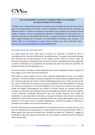 Avec le projet MIREIA, la Commission européenne élabore une cartographie  
des acteurs européens de l’e‐inclusion 
« MIERIA » pour « Measuring the Impact of e‐inclusion actors on Digital Literacy, Skills and inclusion 
goals  of  the  Digital  Agenda  for  Europe »  cherche  à  produire  les  outils  permettant  d’identifier  les 
initiatives menées en matière de e‐inclusion et de valoriser leurs résultats. Une première partie de 
l’étude  a  consisté  à  recenser  l’ensemble  des  télécentres,  bibliothèques  et  autres  acteurs  de  l’e‐
inclusion  en  Europe,  et  s’est  achevée  février  2013.  Le  rapport  préliminaire  a été présenté  lors  du 
5ème  congrès  européen  de  l’e‐inclusion  « Les  intermédiaires  numériques  pour  l’Europe »,  le  3 
octobre  2013,  et  la  présentation  du  rapport  final  du  rapport  aura  lieu  en  décembre  2013.  ‐ 
http://is.jrc.ec.europa.eu/pages/EAP/e‐inclusion/MIREIA.html  

Comment financer cette priorité ? 
Une  bonne  partie  de  cette  action  peut  se  financer  en  repensant  à  l'échelle  de  l'État  la 
reconfiguration des "réseaux de distribution" des administrations : les espaces de proximité partagés 
sont  cofinancés  par  les  administrations  qui  les  utilisent  comme  "points  de  contact",  grâce  aux 
économies qu'autorise la mutualisation de ces derniers. Plusieurs entreprises pourraient également 
se  montrer  intéressées  par  la  proposition  de  mutualiser  des  points  de  contact  de  proximité,  des 
espaces de travail, des relais logistiques, etc. 
Les  lieux  de  travail,  de  projets,  peuvent  également  pour  partie  s'autofinancer  grâce  à  l'apport  de 
leurs usagers, ou à la valeur de ce qu'ils produisent. 
Cette  valeur  se  mesure  parfois  en  euros,  mais  il  apparaît  indispensable  de  savoir  aussi  l'évaluer 
autrement : à l'échelle mondiale, nationale et régionale, de nombreux acteurs explorent aujourd'hui 
des "nouveaux indicateurs de richesse" (Indices de développement humain, indices de santé sociale, 
etc.). Ceux‐ci mériteraient de trouver leur place dans l'évaluation d'une telle politique. Ce n'est pas 
une  manière  de  contourner  la  contrainte  budgétaire.  Sur  la  base  de  ces  mesures,  les  services  en 
charge  des  budgets  d'aménagement  du  territoire  ou  d'action  sociale,  par  exemple,  pourraient  
constater qu'investir dans des médiations et des lieux partagés de proximité constitue une dépense 
"active"  pertinente,  susceptible  d'économiser  plus  tard  d'autres  dépenses  plus  lourdes  de 
remédiation.  Par  exemple,  dans  le  périurbain,  un  espace  de  médiation  local  mariant  les  fonctions 
actuelles d'un EPN et des fonctions de médiation d'accès aux services administratifs, peut à la fois 
renforcer  le  lien  social,  éviter  de  multiples  déplacements,  accueillir  des  publics  en  difficulté  et 
permettre aux travailleurs sociaux de les rencontrer, etc. 
De même, des entreprises pourraient participer au financement de lieux ou réseaux de lieux, sur la 
base  de  considérations  qui  associeraient  la  "responsabilité  sociale  et  environnementale"  (RSE),    la 
bonne  gestion  des  ressources  humaines  (faire  émerger  des  espaces  de  "télétravail",  engager  les 
collaborateurs  dans  des  actions  de  proximité,  etc.)  et  la  relation  au  marché  (points  de  présence, 
même occasionnels).  

Conseil National du Numérique ‐ www.cnnumerique.fr   Pour une nouvelle politique d’inclusion 

  64

 