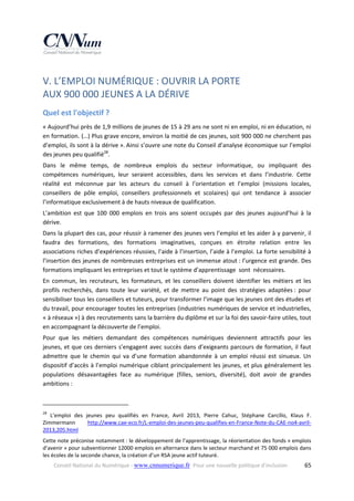 V. L’EMPLOI NUMÉRIQUE : OUVRIR LA PORTE  
AUX 900 000 JEUNES A LA DÉRIVE 
Quel est l'objectif ? 
« Aujourd’hui près de 1,9 millions de jeunes de 15 à 29 ans ne sont ni en emploi, ni en éducation, ni 
en formation. (…) Plus grave encore, environ la moitié de ces jeunes, soit 900 000 ne cherchent pas 
d’emploi, ils sont à la dérive ».  Ainsi s’ouvre une note du Conseil d’analyse économique sur l’emploi 
des jeunes peu qualifié28. 
Dans  le  même  temps,  de  nombreux  emplois  du  secteur  informatique,  ou  impliquant  des 
compétences  numériques,  leur  seraient  accessibles,  dans  les  services  et  dans  l’industrie.  Cette 
réalité  est  méconnue  par  les  acteurs  du  conseil  à  l’orientation  et  l’emploi  (missions  locales, 
conseillers  de  pôle  emploi,  conseillers  professionnels  et  scolaires)  qui  ont  tendance  à  associer 
l’informatique exclusivement à de hauts niveaux de qualification.  
L’ambition  est  que  100  000  emplois  en  trois  ans  soient  occupés  par  des  jeunes  aujourd’hui  à  la 
dérive. 
Dans la plupart des cas, pour réussir à ramener des jeunes vers l’emploi et les aider à y parvenir, il 
faudra  des  formations,  des  formations  imaginatives,  conçues  en  étroite  relation  entre  les 
associations riches d’expériences réussies, l’aide à l’insertion, l’aide à l’emploi. La forte sensibilité à 
l’insertion des jeunes de nombreuses entreprises est un immense atout : l’urgence est grande. Des 
formations impliquant les entreprises et tout le système d’apprentissage  sont  nécessaires. 
En  commun,  les  recruteurs,  les  formateurs,  et  les  conseillers  doivent  identifier  les  métiers  et  les 
profils  recherchés,  dans  toute  leur  variété,  et  de  mettre  au  point  des  stratégies  adaptées :  pour 
sensibiliser tous les conseillers et tuteurs, pour transformer l’image que les jeunes ont des études et 
du travail, pour encourager toutes les entreprises (industries numériques de service et industrielles, 
« à réseaux ») à des recrutements sans la barrière du diplôme et sur la foi des savoir‐faire utiles, tout 
en accompagnant la découverte de l’emploi.  
Pour  que  les  métiers  demandant  des  compétences  numériques  deviennent  attractifs  pour  les 
jeunes, et que ces derniers s’engagent  avec succès dans d’exigeants parcours de formation, il faut 
admettre  que  le  chemin  qui  va  d’une  formation  abandonnée  à  un  emploi  réussi  est  sinueux.  Un 
dispositif d’accès à l’emploi numérique ciblant principalement les jeunes, et plus généralement les 
populations  désavantagées  face  au  numérique  (filles,  seniors,  diversité),  doit  avoir  de  grandes 
ambitions : 
 
                                                            
28

  L’emploi  des  jeunes  peu  qualifiés  en  France,  Avril  2013,  Pierre  Cahuc,  Stéphane  Carcillo,  Klaus  F. 
Zimmermann 
http://www.cae‐eco.fr/L‐emploi‐des‐jeunes‐peu‐qualifies‐en‐France‐Note‐du‐CAE‐no4‐avril‐
2013,205.html 
Cette note préconise notamment : le développement de l’apprentissage, la réorientation des fonds « emplois 
d’avenir » pour subventionner 12000 emplois en alternance dans le secteur marchand et 75 000 emplois dans 
les écoles de la seconde chance, la création d’un RSA jeune actif tuteuré. 
Conseil National du Numérique ‐ www.cnnumerique.fr   Pour une nouvelle politique d’inclusion 

  65

 