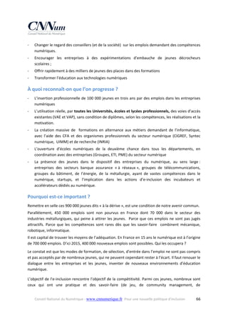 ‐

Changer le regard des conseillers (et de la société)  sur les emplois demandant des compétences 
numériques.  

‐

Encourager  les  entreprises  à  des  expérimentations  d’embauche  de  jeunes  décrocheurs 
scolaires ;  

‐

Offrir rapidement à des milliers de jeunes des places dans des formations  

‐

Transformer l’éducation aux technologies numériques  

À quoi reconnaît‐on que l’on progresse ? 
‐

L’insertion professionnelle de 100 000 jeunes en trois ans par des emplois dans les entreprises 
numériques 

‐

L’utilisation réelle, par toutes les Universités, écoles et lycées professionnels, des voies d’accès 
existantes (VAE et VAP), sans condition de diplômes, selon les compétences, les réalisations et la 
motivation.  

‐

La  création  massive  de    formations  en  alternance  aux  métiers  demandant  de  l’informatique, 
avec  l’aide  des  CFA  et  des  organismes  professionnels  du  secteur  numérique  (CIGREF,  Syntec 
numérique,  UIMM) et de recherche (INRIA) 

‐

L’ouverture  d’écoles  numériques  de  la  deuxième  chance  dans  tous  les  départements,  en 
coordination avec des entreprises (Groupes, ETI, PME) du secteur numérique  

‐

La  présence  des  jeunes  dans  le  dispositif  des  entreprises  du  numérique,  au  sens  large : 
entreprises  des  secteurs  banque  assurance  « à  réseaux »,  groupes  de  télécommunications, 
groupes  du  bâtiment,  de  l’énergie,  de  la  métallurgie,  ayant  de  vastes  compétences  dans  le 
numérique,  startups,  et  l’implication  dans  les  actions  d’e‐inclusion  des  incubateurs  et 
accélérateurs dédiés au numérique. 

Pourquoi est‐ce important ? 
Remettre en selle ces 900 000 jeunes dits « à la dérive », est une condition de notre avenir commun. 
Parallèlement,  450  000  emplois  sont  non  pourvus  en  France  dont  70  000  dans  le  secteur  des 
industries  métallurgiques,  qui  peine  à  attirer  les  jeunes.    Parce  que  ces  emplois  ne  sont  pas  jugés 
attractifs.  Parce  que  les  compétences  sont  rares  dès  que  les  savoir‐faire    combinent  mécanique, 
robotique, informatique. 
Il est capital de trouver les moyens de l’adéquation. En France en 15 ans le numérique est à l’origine 
de 700 000 emplois. D’ici 2015, 400 000 nouveaux emplois sont possibles. Qui les occupera ?  
Le constat est que les modes de formation, de sélection, d’entrée dans l’emploi ne sont pas compris 
et pas acceptés par de nombreux jeunes, qui ne peuvent cependant rester à l’écart. Il faut renouer le 
dialogue  entre  les  entreprises  et  les  jeunes,  inventer  de  nouveaux  environnements  d’éducation 
numérique. 
L’objectif de l’e‐inclusion rencontre l’objectif de la compétitivité. Parmi ces jeunes, nombreux sont 
ceux  qui  ont  une  pratique  et  des  savoir‐faire  (de  jeu,  de  community  management,  de 
Conseil National du Numérique ‐ www.cnnumerique.fr   Pour une nouvelle politique d’inclusion 

  66

 