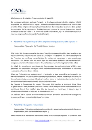 développement, de création, d’expérimentation de logiciels).  
De  nombreux  sujets  sont  porteurs  d’emplois :  le  développement  des  industries  créatives  (réalité 
augmentée, 3D), les industries du Big data, les besoins en développement open source, dans la cyber 
sécurité, et tout simplement des emplois immédiatement disponibles dans le domaine de la gestion 
documentaire,  de  la  maintenance,  du  développement.  Comme  le  montre  l’engouement  suscité 
auprès des jeunes par l’école 42 de Xavier Niel (50000 candidatures), il y a de fortes attentes pour un 
nouveau design des formations et de l’accès à l’emploi. 
 



Action N°1 : Changer le regard sur les emplois numériques et les profils « jeunes » 
[Responsables : Pôle emploi, CAP Emploi, Missions locales…] 

 
Pôle Emploi doit être au cœur de l’action, dans l’identification des publics cibles, dans la veille sur les 
nouveaux métiers, avec les missions locales et Cap Emploi. Il faut donner aux acteurs de l’emploi et 
de  l’insertion  une  meilleure  compréhension  des  métiers  du  numérique  et  des  compétences 
nécessaires  à  ces  métiers.  Elles  ont  besoin  pour  cela  de  travailler  en  réseau  avec  des  entreprises : 
cela passe par une meilleure connaissance des profils et aussi un meilleur signalement des offres. 
Le   ROME  des  compétences  numériques  doit  être  revu  avec  les  professionnels  de  la  filière,  pour 
permettre aux conseillers d’être à jour sur les compétences techniques, relationnelles et culturelles 
 nécessaires à l’exercice de ces métiers.  
Il faut que l’information sur les opportunités et les besoins se fasse sans relâche, en temps réel. Un 
kit interactif destiné aux professionnels de l’emploi (Pôle Emploi, intérim, insertion) et actualisé par 
les professionnels du numérique aiderait ce travail en réseau et mettrait constamment en lumière  
les métiers du numérique spécialement attractifs pour les jeunes. 
Vu  l’urgence  et  l’importance  des  enjeux,  Pôle  emploi  doit  examiner  la  pertinence  d’une  filière 
d’agents dédiés à cette priorité et spécialisés dans les bassins d’emploi urbains. Des moyens et outils 
spécifiques  doivent  être  mobilisés  pour  être  au  plus  près  du  numérique  et  s’assurer  que  le 
numérique se développe en associant les publics en difficulté. 
Un  préalable  est  de  faciliter  le  travail  même  des  missions  d’insertion  en  améliorant  le  design  des 
services numériques nécessaires à ce travail en réseau. 



Action N°2 : Changer les recrutements 
[Responsables : Fédérations professionnelles, métiers des ressources humaines et de la formation 
professionnelle, sites web de recherche d’emploi…] 

Il faut convaincre les recruteurs d’oser sortir du cadre institutionnel des diplômes et formations pour 
Conseil National du Numérique ‐ www.cnnumerique.fr   Pour une nouvelle politique d’inclusion 

  67

 