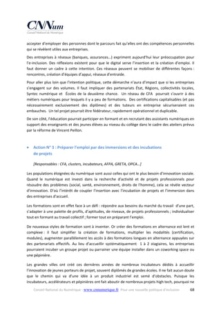 accepter d’employer des personnes dont le parcours fait qu’elles ont des compétences personnelles 
qui se révèlent utiles aux entreprises.   
Des  entreprises  à  réseaux  (banques,  assurances…)  expriment  aujourd’hui  leur  préoccupation  pour 
l’e‐inclusion.  Des  réflexions  existent  pour  que  le  digital  serve  l’insertion  et  la  création  d’emploi.  Il 
faut  donner  un  cadre  à  cette  intention.  Ces  réseaux  peuvent  se  mobiliser  de  différentes  façons : 
rencontres, création d’équipes d’appui, réseaux d’entraide. 
Pour aller plus loin que l’intention politique, cette démarche n’aura d’impact que si les entreprises 
s’engagent  sur  des  volumes.  Il  faut  impliquer  des  partenariats  État,  Régions,  collectivités  locales, 
Syntec  numérique  et    Écoles  de  la  deuxième  chance.    Un  réseau  de  CFA    pourrait  s’ouvrir  à  des 
métiers numériques pour lesquels il y a peu de formations.  Des certifications capitalisables (et pas 
nécessairement  exclusivement  des  diplômes)  et  des  tuteurs  en  entreprise  sécuriseraient  ces 
embauches.  Un tel projet pourrait être fédérateur, rapidement opérationnel et duplicable.  
De son côté, l’éducation pourrait participer en formant et en recrutant des assistants numériques en 
support des enseignants et des jeunes élèves au niveau du collège dans le cadre des ateliers prévus 
par la réforme de Vincent Peillon. 
 



Action N° 3 : Préparer l’emploi par des immersions et des incubations  
de projets  
[Responsables : CFA, clusters, incubateurs, AFPA, GRETA, OPCA…] 

Les populations éloignées du numérique sont aussi celles qui ont le plus besoin d’innovation sociale. 
Quand  le  numérique  est  investi  dans  la  recherche  d’activité  et  de  projets  professionnels  pour 
résoudre  des  problèmes  (social,  santé,  environnement,  droits  de  l’homme),  cela  se  révèle  vecteur 
d’innovation.  D’où  l’intérêt  de  coupler  l’insertion  avec  l’incubation  de  projets  et  l’immersion  dans 
des entreprises d’accueil. 
Les formations sont en effet face à un défi : répondre aux besoins du marché du travail  d’une part, 
s’adapter à une palette de profils, d’aptitudes, de niveaux, de projets professionnels ; individualiser 
tout en formant au travail collectif ; former tout en préparant l’emploi. 
De nouveaux styles de formation sont à inventer. Or créer des formations en alternance est lent et 
complexe :  il  faut  simplifier  la  création  de  formations,  multiplier  les  modalités  (certification, 
modules), augmenter parallèlement les accès à des formations longues en alternance appuyées sur 
des  partenariats  effectifs.  Au  lieu  d’accueillir  systématiquement    1  à  2  stagiaires,  les  entreprises 
pourraient incuber un groupe projet ou parrainer une équipe installer dans un coworking space ou 
une pépinière.  
Les  grandes  villes  ont  créé  ces  dernières  années  de  nombreux  incubateurs  dédiés  à  accueillir 
l’innovation de jeunes porteurs de projet, souvent diplômés de grandes écoles. Il ne fait aucun doute 
que  le  chemin  qui  va  d’une  idée  à  un  produit  industriel  est  semé  d’obstacles.  Puisque  les 
incubateurs, accélérateurs et pépinières ont fait aboutir de nombreux projets high tech, pourquoi ne 
Conseil National du Numérique ‐ www.cnnumerique.fr   Pour une nouvelle politique d’inclusion 

  68

 
