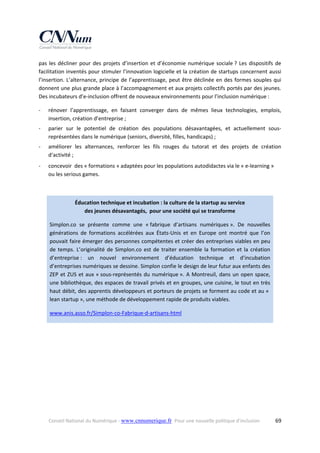pas  les  décliner  pour  des  projets  d’insertion  et  d’économie  numérique  sociale ?  Les  dispositifs  de 
facilitation inventés pour stimuler l’innovation logicielle et la création de startups concernent aussi 
l’insertion.  L’alternance,  principe  de  l’apprentissage,  peut  être  déclinée  en  des  formes  souples  qui 
donnent une plus grande place à l’accompagnement et aux projets collectifs portés par des jeunes. 
Des incubateurs d’e‐inclusion offrent de nouveaux environnements pour l’inclusion numérique : 
‐

rénover  l’apprentissage,  en  faisant  converger  dans  de  mêmes  lieux  technologies,  emplois, 
insertion, création d’entreprise ; 

‐

parier  sur  le  potentiel  de  création  des  populations  désavantagées,  et  actuellement  sous‐
représentées dans le numérique (seniors, diversité, filles, handicaps) ; 

‐

améliorer  les  alternances,  renforcer  les  fils  rouges  du  tutorat  et  des  projets  de  création 
d‘activité ; 

‐

concevoir  des « formations » adaptées pour les populations autodidactes via le « e‐learning » 
ou les serious games. 
 
Éducation technique et incubation : la culture de la startup au service  
des jeunes désavantagés,  pour une société qui se transforme 
Simplon.co  se  présente  comme  une  « fabrique  d’artisans  numériques ».  De  nouvelles 
générations  de  formations  accélérées  aux  États‐Unis  et  en  Europe  ont  montré  que  l’on 
pouvait faire émerger des personnes compétentes et créer des entreprises viables en peu 
de  temps.  L’originalité  de  Simplon.co  est  de  traiter  ensemble  la  formation  et  la  création 
d’entreprise :  un  nouvel  environnement  d’éducation  technique  et  d’incubation 
d’entreprises numériques se dessine. Simplon confie le design de leur futur aux enfants des 
ZEP  et  ZUS  et  aux  « sous‐représentés  du  numérique ».  A  Montreuil,  dans  un  open  space, 
une bibliothèque, des espaces de travail privés et en groupes, une cuisine, le tout en très 
haut débit, des apprentis développeurs et porteurs de projets se forment au code et au «  
lean startup », une méthode de développement rapide de produits viables. 
www.anis.asso.fr/Simplon‐co‐Fabrique‐d‐artisans‐html  

 
 

Conseil National du Numérique ‐ www.cnnumerique.fr   Pour une nouvelle politique d’inclusion 

  69

 