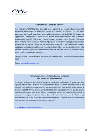  
Girls Who Code : genre et e‐inclusion 
Aux États‐Unis, Girls Who Code s’est créé pour répondre à une inégalité de genre dans la 
formation  informatique  et  donc  dans  l’accès  aux  emplois.  Au  collège,  74%  des  filles 
expriment  leur  intérêt  pour  les  sciences  et  les  techniques.  Au  final  0,3%  des  lycéennes 
apprennent  l’informatique.  Tablant  sur  1,4  million  de  nouveaux  emplois  dans  le  secteur 
informatique  en  2015,  Girls  Who  Code  vise  700  000  emplois  pour  les  femmes.  Girls  Who 
Code s’appuie sur un réseau de femmes ingénieures et entrepreneuses pour des summer 
schools  de  300  heures,  apportant  des  formations  intensives  à  des  techniques  ciblées : 
robotique,  applications  mobiles.  Ces  intensifs  sont  complétés  par  des  entraînements  à  la 
prise de parole publique, des expositions de projet. Le mentorat fournit un soutien au long 
cours vers les emplois informatiques.  
Twitter, Google, Ebay, Appnexus, Microsoft, Silicon Valley Bank, SAP soutiennent Girls who 
code.  
Source www.girlswhocode.com  
 
 
Tremplin numérique : des formations en immersion,  
pour donner vite une cible métier 
Les  jeunes  se  forment  au  métier  d’opérateur  numérique  multimédia.  Ils  apprennent  des 
logiciels,  et  non  des  « matières ».  Ils  comprennent  toute  la  chaîne  de  production.  Ils  se 
forment  techniquement,  culturellement  et  esthétiquement.  Projets  flous,  jeune  famille  à 
assumer trop tôt, inertie, carrière sportive brisée par un grave accident… Ce que ces jeunes 
expérimentent,  c’est    que  les  techniques  numériques  permettent  de  reprendre  jusqu’à  la 
perfection  un  projet,  sans  jamais  être  en  échec.    Croisant  besoins  du  marché  de  l’emploi, 
apprentissage par projet et tutorat, Tremplin numérique est un projet qui fait coopérer des 
collectivités locales, des associations, des entreprises. 
 
http://www.tremplin‐numerique.org/  
 

Conseil National du Numérique ‐ www.cnnumerique.fr   Pour une nouvelle politique d’inclusion 

  70

 