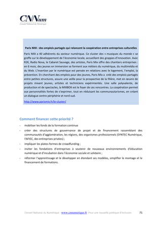  
 
Paris MIX : des emplois partagés qui relancent la coopération entre entreprises culturelles 
Paris  MIX  a  40  adhérents  du  secteur  numérique.  Ce  cluster  des  « musiques  du  monde »  se 
greffe sur le développement de l’économie locale, accueillant des grappes d’innovation. Avec 
R2K, Radio Nova, le Cabaret Sauvage, des artistes, Paris Mix offre des chantiers entreprises : 
en 6 mois, des jeunes en immersion se forment aux métiers du numérique, du multimédia et 
du Web. L’insertion par le numérique est pensée en relations avec le logement, l’emploi, la 
prévention. En cherchant des emplois pour des jeunes, Paris Mix a  créé des emplois partagés 
entre petites structures, assure une veille pour la prospective de la filière, met en œuvre de 
projets  mixant  jeunes,  artistes  et  techniciens  expérimentés.  Une  salle  polyvalente,  de 
production et de spectacles, la MIXBOX est le foyer de ces rencontres. La coopération permet 
aux personnalités fortes de s’exprimer, tout en réduisant les communautarismes, en créant 
un dialogue centre périphérie et nord sud. 
http://www.parismix.fr/le‐cluster/  

 
Comment financer cette priorité ? 
‐

mobiliser les fonds de la formation continue 

‐

créer  des  structures  de  gouvernance  de  projet  et  de  financement  rassemblant  des 
communautés d’agglomération, les régions, des organismes professionnels (SYNTEC Numérique, 
FAFIEC, des entreprises privées) ; 

‐

impliquer les plates‐formes de crowdfunding ; 

‐

inviter  les  fondations  d’entreprises  à  soutenir  de  nouveaux  environnements  d’éducation 
numérique et d’incubation dans l’économie sociale et solidaire ; 

‐

réformer l’apprentissage et le développer en étendant ses modèles, simplifier le montage et le 
financement de formations. 

Conseil National du Numérique ‐ www.cnnumerique.fr   Pour une nouvelle politique d’inclusion 

  71

 