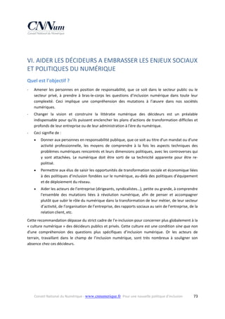  

VI. AIDER LES DÉCIDEURS A EMBRASSER LES ENJEUX SOCIAUX 
ET POLITIQUES DU NUMÉRIQUE  
Quel est l'objectif ? 
‐

Amener  les  personnes  en  position  de  responsabilité,  que  ce  soit  dans  le  secteur  public  ou  le 
secteur  privé,  à  prendre  à  bras‐le‐corps  les  questions  d’inclusion  numérique  dans  toute  leur 
complexité.  Ceci  implique  une  compréhension  des  mutations  à  l’œuvre  dans  nos  sociétés 
numériques.  

‐

Changer  la  vision  et  construire  la  littératie  numérique  des  décideurs  est  un  préalable 
indispensable pour qu’ils puissent enclencher les plans d'actions de transformation difficiles et 
profonds de leur entreprise ou de leur administration à l’ère du numérique.  

‐

Ceci signifie de : 


Donner aux personnes en responsabilité publique, que ce soit au titre d’un mandat ou d’une 
activité  professionnelle,  les  moyens  de  comprendre  à  la  fois  les  aspects  techniques  des 
problèmes numériques rencontrés et leurs dimensions politiques, avec les controverses qui 
y  sont  attachées.  Le  numérique  doit  être  sorti  de  sa  technicité  apparente  pour  être  re‐
politisé. 



Permettre aux élus de saisir les opportunités de transformation sociale et économique liées 
à des politiques d’inclusion fondées sur le numérique, au‐delà des politiques d’équipement 
et de déploiement du réseau. 



Aider les acteurs de l’entreprise (dirigeants, syndicalistes…), petite ou grande, à comprendre 
l'ensemble  des  mutations  liées  à  révolution  numérique,  afin  de  penser  et  accompagner 
plutôt que subir le rôle du numérique dans la transformation de leur métier, de leur secteur 
d’activité, de l’organisation de l’entreprise, des rapports sociaux au sein de l’entreprise, de la 
relation client, etc. 

Cette recommandation dépasse du strict cadre de l’e‐inclusion pour concerner plus globalement à la 
« culture numérique » des décideurs publics et privés. Cette culture est une condition sine qua non 
d'une  compréhension  des  questions  plus  spécifiques  d’inclusion  numérique.  Or  les  acteurs  de 
terrain,  travaillant  dans  le  champ  de  l’inclusion  numérique,  sont  très  nombreux  à  souligner  son 
absence chez ces décideurs. 

Conseil National du Numérique ‐ www.cnnumerique.fr   Pour une nouvelle politique d’inclusion 

  73

 