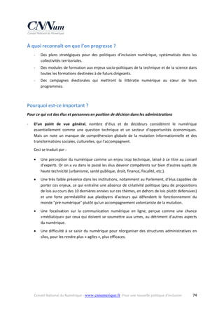 À quoi reconnaît‐on que l’on progresse ? 
‐

Des  plans  stratégiques  pour  des  politiques  d’inclusion  numérique,  systématisés  dans  les 
collectivités territoriales. 

‐

Des modules de formation aux enjeux socio‐politiques de la technique et de la science dans 
toutes les formations destinées à de futurs dirigeants. 

‐

Des  campagnes  électorales  qui  mettront  la  littératie  numérique  au  cœur  de  leurs 
programmes. 
 

Pourquoi est‐ce important ? 
Pour ce qui est des élus et personnes en position de décision dans les administrations 
‐

D’un  point  de  vue  général,  nombre  d’élus  et  de  décideurs  considèrent  le  numérique 
essentiellement  comme  une  question  technique  et  un  secteur  d’opportunités  économiques. 
Mais  on  note  un  manque  de  compréhension  globale  de  la  mutation  informationnelle  et  des 
transformations sociales, culturelles, qui l’accompagnent. 
Ceci se traduit par : 


Une perception du numérique comme un enjeu trop technique, laissé à ce titre au conseil 
d’experts. Or on a vu dans le passé les élus devenir compétents sur bien d’autres sujets de 
haute technicité (urbanisme, santé publique, droit, finance, fiscalité, etc.). 



Une très faible présence dans les institutions, notamment au Parlement, d’élus capables de 
porter ces enjeux, ce qui entraîne une absence de créativité politique (peu de propositions 
de lois au cours des 10 dernières années sur ces thèmes, en dehors de lois plutôt défensives) 
et  une  forte  perméabilité  aux  plaidoyers  d’acteurs  qui  défendent  le  fonctionnement  du 
monde "pré numérique" plutôt qu’un accompagnement volontariste de la mutation.  



Une  focalisation  sur  la  communication  numérique  en  ligne,  perçue  comme  une  chance 
«médiatique» par ceux qui doivent se soumettre aux urnes, au détriment d’autres aspects 
du numérique. 



Une  difficulté  à  se  saisir  du  numérique  pour  réorganiser  des  structures  administratives  en 
silos, pour les rendre plus « agiles », plus efficaces. 

Conseil National du Numérique ‐ www.cnnumerique.fr   Pour une nouvelle politique d’inclusion 

  74

 