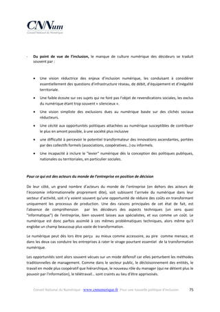  
‐

 
Du  point  de  vue  de  l’inclusion,  le  manque  de  culture  numérique  des  décideurs  se  traduit 
souvent par : 
 


Une  vision  réductrice  des  enjeux  d’inclusion  numérique,  les  conduisant  à  considérer 
essentiellement des questions d’infrastructure réseau, de débit, d’équipement et d’inégalité 
territoriale. 



Une faible écoute sur ces sujets qui ne font pas l'objet de revendications sociales, les exclus 
du numérique étant trop souvent « silencieux ». 



Une  vision  simpliste  des  exclusions  dues  au  numérique  basée  sur  des  clichés  sociaux 
réducteurs. 



Une cécité aux opportunités politiques attachées au numérique susceptibles de contribuer 
le plus en amont possible, à une société plus inclusive  



une difficulté à percevoir le potentiel transformateur des innovations ascendantes, portées 
par des collectifs formels (associations, coopératives…) ou informels. 



Une  incapacité  à  inclure  le  "levier"  numérique  dès  la  conception  des  politiques  publiques, 
nationales ou territoriales, en particulier sociales. 

 
Pour ce qui est des acteurs du monde de l’entreprise en position de décision  
De  leur  côté,  un  grand  nombre  d’acteurs  du  monde  de  l’entreprise  (en  dehors  des  acteurs  de 
l’économie  informationnelle  proprement  dite),  soit  subissent  l’arrivée  du  numérique  dans  leur 
secteur d’activité, soit n’y voient souvent qu’une opportunité de réduire des coûts en transformant 
uniquement  les  processus  de  production.  Une  des  raisons  principales  de  cet  état  de  fait,  est 
l'absence  de  compréhension    par  les  décideurs  des  aspects  techniques  (un  sens  quasi 
"informatique")  de  l'entreprise,  bien  souvent  laisses  aux  spécialistes,  et  vus  comme  un  coût.  Le 
numérique  est  donc  parfois  assimilé  à  ces  mêmes  problématiques  techniques,  alors  même  qu'il 
englobe un champ beaucoup plus vaste de transformation. 
Le  numérique  peut  dès  lors  être  perçu    au  mieux  comme  accessoire,  au  pire    comme  menace,  et 
dans les deux cas conduire les entreprises à rater le virage pourtant essentiel  de la transformation 
numérique. 
Les opportunités sont alors souvent vécues sur un mode défensif car elles perturbent les méthodes 
traditionnelles  de  management.  Comme  dans  le  secteur  public,  le  décloisonnement  des  entités,  le 
travail en mode plus coopératif que hiérarchique, le nouveau rôle du manager (qui ne détient plus le 
pouvoir par l'information), le télétravail… sont craints au lieu d’être apprivoisés.  

Conseil National du Numérique ‐ www.cnnumerique.fr   Pour une nouvelle politique d’inclusion 

  75

 