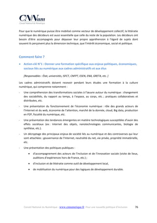 Pour que le numérique puisse être mobilisé comme vecteur de développement collectif, la littératie 
numérique des décideurs est aussi essentielle que celle du reste de la population. Les décideurs ont 
besoin  d’être  accompagnés  pour  dépasser  leur  propre  appréhension  à  l’égard  de  sujets  dont 
souvent ils perçoivent plus la dimension technique, que l’intérêt économique, social et politique.  
 

Comment faire ? 


Action‐clé N°1 : Donner une formation spécifique aux enjeux politiques, économiques, 
sociaux liés au numérique aux cadres administratifs et aux élus 
[Responsables : État, universités, ISFCT, CNFPT, ESEN, ENA, GRETA, etc. ] 

Les  cadres  administratifs  doivent  recevoir  pendant  leurs  études  une  formation  à  la  culture 
numérique, qui comprenne notamment : 
‐

Une compréhension des transformations sociales à l’œuvre autour du numérique : changement 
des  sociabilités,  du  rapport  au  temps,  à  l’espace,  au  corps,  etc. ;  pratiques  collaboratives  et 
distribuées, etc. 

‐

Une  présentation  du  fonctionnement  de  l’économie  numérique :  rôle  des  grands  acteurs  de 
l’Internet et du web, économie de l’attention, marché de la donnée, cloud, Big data, production 
en P2P, fiscalité du numérique, etc. 

‐

Une présentation des tendances émergentes en matière technologiques susceptibles d’avoir des 
effets  sociétaux  (ex :  Internet  des  objets,  nanotechnologies  communicantes,  biologie  de 
synthèse, etc.). 

‐

Un décryptage des principaux enjeux de société liés au numérique et des controverses qui leur 
sont attachées : gouvernance de l’Internet, neutralité du net, vie privée, propriété immatérielle, 
etc. 

‐

Une présentation des politiques publiques : 


d’accompagnement des acteurs de l’inclusion et de l’innovation sociale (visite de lieux, 
auditions d’expériences hors de France, etc.) ;  



d’inclusion et de littératie comme outil de développement local,  



de mobilisation du numérique pour des logiques de développement durable. 

Conseil National du Numérique ‐ www.cnnumerique.fr   Pour une nouvelle politique d’inclusion 

  76

 